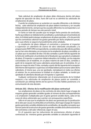 157 
Regl amento de l a l ey de 
Contratac iones del Estado 
Toda solicitud de ampliación de plazo debe efectuarse dentro del plazo vigente de ejecución de obra, fuera del cual no se admitirá las solicitudes de ampliaciones de plazo. 
Cuando las ampliaciones se sustenten en causales diferentes o de distintas fechas, cada solicitud de ampliación de plazo deberá tramitarse y ser resuelta independientemente, siempre que las causales diferentes no correspondan a un mismo periodo de tiempo sea este parcial o total. 
En tanto se trate de causales que no tengan fecha prevista de conclusión, hecho que deberá ser debidamente acreditado y sustentado por el contratista de obra, la Entidad podrá otorgar ampliaciones de plazo parciales, a fin de permitir que los contratistas valoricen los gastos generales por dicha ampliación parcial, para cuyo efecto se seguirá el procedimiento antes señalado. 
La ampliación de plazo obligará al contratista a presentar al inspector o supervisor un calendario de avance de obra valorizado actualizado y la programación PERT-CPM correspondiente, considerando para ello sólo las partidas que se han visto afectadas y en armonía con la ampliación de plazo concedida, en un plazo que no excederá de diez (10) días contados a partir del día siguiente de la fecha de notificación al contratista de la Resolución que aprueba la ampliación de plazo. El inspector o supervisor deberá elevarlos a la Entidad, con los reajustes concordados con el residente, en un plazo máximo de siete (7) días, contados a partir de la recepción del nuevo calendario presentado por el contratista. En un plazo no mayor de siete (7) días, contados a partir del día siguiente de la recepción del informe del inspector o supervisor, la Entidad deberá pronunciarse sobre dicho calendario, el mismo que, una vez aprobado, reemplazará en todos sus efectos al anterior. De no pronunciarse la Entidad en el plazo señalado, se tendrá por aprobado el calendario elevado por el inspector o supervisor. 
Cualquier controversia relacionada con el pronunciamiento de la Entidad respecto a las solicitudes de ampliación de plazos podrá ser sometida a conciliación y/o arbitraje dentro de los quince (15) días hábiles posteriores a la comunicación de esta decisión. 
Artículo 202.- Efectos de la modificación del plazo contractual 
Las ampliaciones de plazo en los contratos de obra darán lugar al pago de mayores gastos generales variables iguales al número de días correspondientes a la ampliación multiplicados por el gasto general variable diario, salvo en los casos de obras adicionales que cuentan con presupuestos específicos. 
Sólo en el caso que la ampliación de plazo sea generada por la paralización de la obra por causas no atribuibles al contratista, dará lugar al pago de mayores gastos generales variables debidamente acreditados, de aquellos conceptos que forman parte de la estructura de gastos generales variables de la oferta económica del contratista o del valor referencial, según el caso. 
En el supuesto que las reducciones de prestaciones afecten el plazo contractual, los menores gastos generales variables se calcularán siguiendo el  