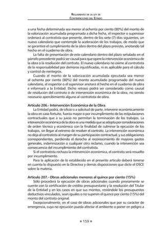 159 
Regl amento de l a l ey de 
Contratac iones del Estado 
a una fecha determinada sea menor al ochenta por ciento (80%) del monto de la valorización acumulada programada a dicha fecha, el inspector o supervisor ordenará al contratista que presente, dentro de los siete (7) días siguientes, un nuevo calendario que contemple la aceleración de los trabajos, de modo que se garantice el cumplimiento de la obra dentro del plazo previsto, anotando tal hecho en el cuaderno de obra. 
La falta de presentación de este calendario dentro del plazo señalado en el párrafo precedente podrá ser causal para que opere la intervención económica de la obra o la resolución del contrato. El nuevo calendario no exime al contratista de la responsabilidad por demoras injustificadas, ni es aplicable para el cálculo y control de reintegros. 
Cuando el monto de la valorización acumulada ejecutada sea menor al ochenta por ciento (80%) del monto acumulado programado del nuevo calendario, el inspector o el supervisor anotará el hecho en el cuaderno de obra e informará a la Entidad. Dicho retraso podrá ser considerado como causal de resolución del contrato o de intervención económica de la obra, no siendo necesario apercibimiento alguno al contratista de obra. 
Artículo 206.- Intervención Económica de la Obra 
La Entidad podrá, de oficio o a solicitud de parte, intervenir económicamente la obra en caso fortuito, fuerza mayor o por incumplimiento de las estipulaciones contractuales que a su juicio no permitan la terminación de los trabajos. La intervención económica de la obra es una medida que se adopta por consideraciones de orden técnico y económico con la finalidad de culminar la ejecución de los trabajos, sin llegar al extremo de resolver el contrato. La intervención económica no deja al contratista al margen de su participación contractual, y sus obligaciones correspondientes, perdiendo el derecho al reconocimiento de mayores gastos generales, indemnización o cualquier otro reclamo, cuando la intervención sea consecuencia del incumplimiento del contratista. 
Si el contratista rechaza la intervención económica, el contrato será resuelto por incumplimiento. 
Para la aplicación de lo establecido en el presente artículo deberá tenerse en cuenta lo dispuesto en la Directiva y demás disposiciones que dicte el OSCE sobre la materia. 
Artículo 207.- Obras adicionales menores al quince por ciento (15%) 
Sólo procederá la ejecución de obras adicionales cuando previamente se cuente con la certificación de crédito presupuestario y la resolución del Titular de la Entidad y en los casos en que sus montos, restándole los presupuestos deductivos vinculados, sean iguales o no superen el quince por ciento (15%) del monto del contrato original. 
Excepcionalmente, en el caso de obras adicionales que por su carácter de emergencia, cuya no ejecución pueda afectar el ambiente o poner en peligro a  