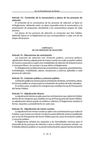 Ley de Contratac iones del Estado 
16 
Artículo 14.- Contenido de la convocatoria y plazos de los procesos de selección 
El contenido de la convocatoria de los procesos de selección se fijará en el Reglamento, debiendo existir un plazo razonable entre la convocatoria y la presentación de propuestas atendiendo a las características propias de cada proceso. 
Los plazos de los procesos de selección se computan por días hábiles, debiendo fijarse en el Reglamento los que corresponderán a cada una de las etapas del proceso. 
CAPÍTULO II 
De los Procesos de selección 
Artículo 15.- Mecanismos de contratación 
Los procesos de selección son: licitación pública, concurso público, adjudicación directa y adjudicación de menor cuantía, los cuales se podrán realizar de manera corporativa o sujeto a las modalidades de selección de Subasta Inversa o Convenio Marco, de acuerdo a lo que defina el Reglamento. 
En el Reglamento se determinará las características, requisitos, procedimientos, metodologías, modalidades, plazos, excepciones y sistemas aplicables a cada proceso de selección. 
Artículo 16.- Licitación pública y concurso público 
La licitación pública se convoca para la contratación de bienes, suministros y obras. El concurso público se convoca para la contratación de servicios de toda naturaleza. 
En ambos casos, se aplican los márgenes que establece la Ley de Presupuesto del Sector Público. 
Artículo 17.- Adjudicación directa 
La adjudicación directa se aplica para las contrataciones que realice la Entidad, dentro de los márgenes que establece la Ley de Presupuesto del Sector Público. La adjudicación directa puede ser pública o selectiva. El Reglamento señalará la forma, requisitos y procedimiento en cada caso. 
Artículo 18.- Adjudicación de menor cuantía 
La adjudicación de menor cuantía se aplica a las contrataciones que realice la Entidad, cuyo monto sea inferior a la décima parte del límite mínimo establecido por la Ley de Presupuesto del Sector Público para los casos de licitación pública y concurso público. 
El Reglamento señalará los requisitos y las formalidades mínimas para el desarrollo de los procesos de selección a que se refiere el presente artículo. Las Entidades deberán publicar en su portal institucional los requerimientos de bienes  