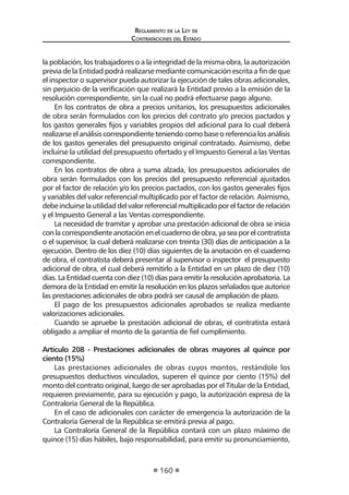 Regl amento de l a Ley de 
Contratac iones del Estado 
160 
la población, los trabajadores o a la integridad de la misma obra, la autorización previa de la Entidad podrá realizarse mediante comunicación escrita a fin de que el inspector o supervisor pueda autorizar la ejecución de tales obras adicionales, sin perjuicio de la verificación que realizará la Entidad previo a la emisión de la resolución correspondiente, sin la cual no podrá efectuarse pago alguno. 
En los contratos de obra a precios unitarios, los presupuestos adicionales de obra serán formulados con los precios del contrato y/o precios pactados y los gastos generales fijos y variables propios del adicional para lo cual deberá realizarse el análisis correspondiente teniendo como base o referencia los análisis de los gastos generales del presupuesto original contratado. Asimismo, debe incluirse la utilidad del presupuesto ofertado y el Impuesto General a las Ventas correspondiente. 
En los contratos de obra a suma alzada, los presupuestos adicionales de obra serán formulados con los precios del presupuesto referencial ajustados por el factor de relación y/o los precios pactados, con los gastos generales fijos y variables del valor referencial multiplicado por el factor de relación. Asimismo, debe incluirse la utilidad del valor referencial multiplicado por el factor de relación y el Impuesto General a las Ventas correspondiente. 
La necesidad de tramitar y aprobar una prestación adicional de obra se inicia con la correspondiente anotación en el cuaderno de obra, ya sea por el contratista o el supervisor, la cual deberá realizarse con treinta (30) días de anticipación a la ejecución. Dentro de los diez (10) días siguientes de la anotación en el cuaderno de obra, el contratista deberá presentar al supervisor o inspector el presupuesto adicional de obra, el cual deberá remitirlo a la Entidad en un plazo de diez (10) días. La Entidad cuenta con diez (10) días para emitir la resolución aprobatoria. La demora de la Entidad en emitir la resolución en los plazos señalados que autorice las prestaciones adicionales de obra podrá ser causal de ampliación de plazo. 
El pago de los presupuestos adicionales aprobados se realiza mediante valorizaciones adicionales. 
Cuando se apruebe la prestación adicional de obras, el contratista estará obligado a ampliar el monto de la garantía de fiel cumplimiento. 
Artículo 208 - Prestaciones adicionales de obras mayores al quince por ciento (15%) 
Las prestaciones adicionales de obras cuyos montos, restándole los presupuestos deductivos vinculados, superen el quince por ciento (15%) del monto del contrato original, luego de ser aprobadas por el Titular de la Entidad, requieren previamente, para su ejecución y pago, la autorización expresa de la Contraloría General de la República. 
En el caso de adicionales con carácter de emergencia la autorización de la Contraloría General de la República se emitirá previa al pago. 
La Contraloría General de la República contará con un plazo máximo de quince (15) días hábiles, bajo responsabilidad, para emitir su pronunciamiento,  