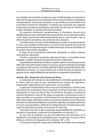 161 
Regl amento de l a l ey de 
Contratac iones del Estado 
el cual deberá ser motivado en todos los casos. El referido plazo se computará a partir del día siguiente que la Entidad presenta la documentación sustentatoria correspondiente. Transcurrido este plazo, sin que medie pronunciamiento de la Contraloría General de la República, la Entidad está autorizada para disponer la ejecución y/o pago de prestaciones adicionales de obra por los montos que hubiere solicitado, sin perjuicio del control posterior. 
De requerirse información complementaria, la Contraloría General de la República hará conocer a la Entidad este requerimiento, en una sola oportunidad, a más tardar al quinto día hábil contado desde que se inició el plazo a que se refiere el párrafo precedente, más el término de la distancia. 
La Entidad cuenta con cinco (5) días hábiles para cumplir con el requerimiento. En estos casos el plazo se interrumpe y se reinicia al día siguiente de la fecha de presentación de la documentación complementaria por parte de la Entidad a la Contraloría General de la República. 
El pago de los presupuestos adicionales aprobados se realiza mediante valorizaciones adicionales. 
Cuando se apruebe la prestación adicional de obras, el contratista estará obligado a ampliar el monto de la garantía de fiel cumplimiento. 
Las prestaciones adicionales de obra no podrán superar el cincuenta por ciento (50%) del monto del contrato original. En caso que superen este límite se procederá a la resolución del contrato, no siendo aplicable el último párrafo del artículo 209°, debiéndose convocar a un nuevo proceso por el saldo de obra por ejecutar, sin perjuicio de las responsabilidades que pudieran corresponder al proyectista. 
Artículo 209.- Resolución del Contrato de Obras 
La resolución del contrato de obra determina la inmediata paralización de la misma, salvo los casos en que, estrictamente por razones de seguridad o disposiciones reglamentarias de construcción, no sea posible. 
La parte que resuelve deberá indicar en su carta de resolución, la fecha y hora para efectuar la constatación física e inventario en el lugar de la obra, con una anticipación no menor de dos (2) días. En esta fecha, las partes se reunirán en presencia de Notario o Juez de Paz, según corresponda, y se levantará un acta. Si alguna de ellas no se presenta, la otra levantará el acta, documento que tendrá pleno efecto legal, debiéndose realizar el inventario respectivo en los almacenes de la obra en presencia del Notario o Juez de Paz, dejándose constancia del hecho en el acta correspondiente, debiendo la Entidad disponer el reinicio de la obras según las alternativas previstas en el artículo 44° de la Ley. 
Culminado este acto, la obra queda bajo responsabilidad de la Entidad y se procede a la liquidación, conforme a lo establecido en el artículo 211°. 
En caso que la resolución sea por incumplimiento del contratista, en la liquidación se consignarán las penalidades que correspondan, las que se harán efectivas conforme a lo dispuesto en los artículos 164° y 165°. 
En caso que la resolución sea por causa atribuible a la Entidad, ésta reconocerá  