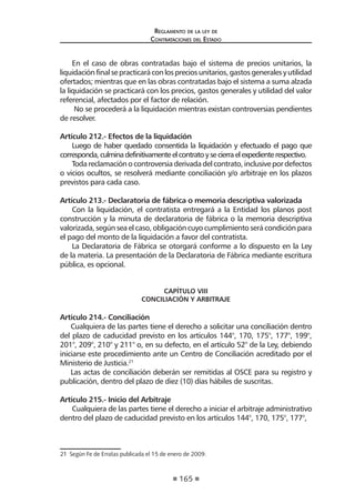 165 
Regl amento de l a l ey de 
Contratac iones del Estado 
En el caso de obras contratadas bajo el sistema de precios unitarios, la liquidación final se practicará con los precios unitarios, gastos generales y utilidad ofertados; mientras que en las obras contratadas bajo el sistema a suma alzada la liquidación se practicará con los precios, gastos generales y utilidad del valor referencial, afectados por el factor de relación. 
No se procederá a la liquidación mientras existan controversias pendientes de resolver. 
Artículo 212.- Efectos de la liquidación 
Luego de haber quedado consentida la liquidación y efectuado el pago que corresponda, culmina definitivamente el contrato y se cierra el expediente respectivo. 
Toda reclamación o controversia derivada del contrato, inclusive por defectos o vicios ocultos, se resolverá mediante conciliación y/o arbitraje en los plazos previstos para cada caso. 
Artículo 213.- Declaratoria de fábrica o memoria descriptiva valorizada 
Con la liquidación, el contratista entregará a la Entidad los planos post construcción y la minuta de declaratoria de fábrica o la memoria descriptiva valorizada, según sea el caso, obligación cuyo cumplimiento será condición para el pago del monto de la liquidación a favor del contratista. 
La Declaratoria de Fábrica se otorgará conforme a lo dispuesto en la Ley de la materia. La presentación de la Declaratoria de Fábrica mediante escritura pública, es opcional. 
CAPÍTULO VIII 
CONCILIACIÓN Y ARBITRAJE 
Artículo 214.- Conciliación 
Cualquiera de las partes tiene el derecho a solicitar una conciliación dentro del plazo de caducidad previsto en los artículos 144°, 170, 175°, 177°, 199°, 201°, 209°, 210° y 211° o, en su defecto, en el artículo 52° de la Ley, debiendo iniciarse este procedimiento ante un Centro de Conciliación acreditado por el Ministerio de Justicia.21 
Las actas de conciliación deberán ser remitidas al OSCE para su registro y publicación, dentro del plazo de diez (10) días hábiles de suscritas. 
Artículo 215.- Inicio del Arbitraje 
Cualquiera de las partes tiene el derecho a iniciar el arbitraje administrativo dentro del plazo de caducidad previsto en los artículos 144°, 170, 175°, 177°, 
21 Según Fe de Erratas publicada el 15 de enero de 2009.  