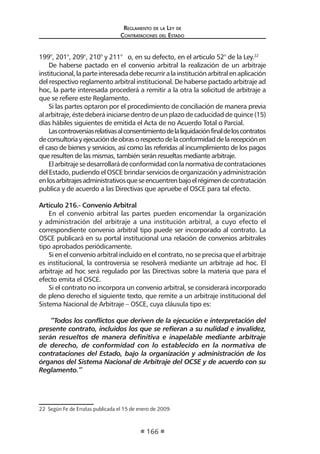 Regl amento de l a Ley de 
Contratac iones del Estado 
166 
199°, 201°, 209°, 210° y 211° o, en su defecto, en el articulo 52° de la Ley.22 
De haberse pactado en el convenio arbitral la realización de un arbitraje institucional, la parte interesada debe recurrir a la institución arbitral en aplicación del respectivo reglamento arbitral institucional. De haberse pactado arbitraje ad hoc, la parte interesada procederá a remitir a la otra la solicitud de arbitraje a que se refiere este Reglamento. 
Si las partes optaron por el procedimiento de conciliación de manera previa al arbitraje, éste deberá iniciarse dentro de un plazo de caducidad de quince (15) días hábiles siguientes de emitida el Acta de no Acuerdo Total o Parcial. 
Las controversias relativas al consentimiento de la liquidación final de los contratos de consultoría y ejecución de obras o respecto de la conformidad de la recepción en el caso de bienes y servicios, así como las referidas al incumplimiento de los pagos que resulten de las mismas, también serán resueltas mediante arbitraje. 
El arbitraje se desarrollará de conformidad con la normativa de contrataciones del Estado, pudiendo el OSCE brindar servicios de organización y administración en los arbitrajes administrativos que se encuentren bajo el régimen de contratación publica y de acuerdo a las Directivas que apruebe el OSCE para tal efecto. 
Artículo 216.- Convenio Arbitral 
En el convenio arbitral las partes pueden encomendar la organización y administración del arbitraje a una institución arbitral, a cuyo efecto el correspondiente convenio arbitral tipo puede ser incorporado al contrato. La OSCE publicará en su portal institucional una relación de convenios arbitrales tipo aprobados periódicamente. 
Si en el convenio arbitral incluido en el contrato, no se precisa que el arbitraje es institucional, la controversia se resolverá mediante un arbitraje ad hoc. El arbitraje ad hoc será regulado por las Directivas sobre la materia que para el efecto emita el OSCE. 
Si el contrato no incorpora un convenio arbitral, se considerará incorporado de pleno derecho el siguiente texto, que remite a un arbitraje institucional del Sistema Nacional de Arbitraje – OSCE, cuya cláusula tipo es: 
“Todos los conflictos que deriven de la ejecución e interpretación del presente contrato, incluidos los que se refieran a su nulidad e invalidez, serán resueltos de manera definitiva e inapelable mediante arbitraje de derecho, de conformidad con lo establecido en la normativa de contrataciones del Estado, bajo la organización y administración de los órganos del Sistema Nacional de Arbitraje del OCSE y de acuerdo con su Reglamento.” 
22 Según Fe de Erratas publicada el 15 de enero de 2009.  