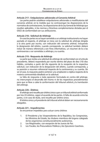 167 
Regl amento de l a l ey de 
Contratac iones del Estado 
Articulo 217.- Estipulaciones adicionales al Convenio Arbitral 
Las partes podrán establecer estipulaciones adicionales o modificatorias del convenio arbitral, en la medida que no contravengan las disposiciones de la normativa de contrataciones, las disposiciones de la Ley General de Arbitraje que resulten aplicables, ni las normas y Directivas complementarias dictadas por el OSCE de conformidad con sus atribuciones. 
Artículo 218.- Solicitud de Arbitraje 
En caso las partes no se hayan sometido a un arbitraje institucional o no hayan pactado al respecto, el arbitraje se inicia con la solicitud de arbitraje dirigida a la otra parte por escrito, con indicación del convenio arbitral, incluyendo la designación del árbitro, cuando corresponda. La solicitud también deberá incluir de manera referencial y con fines informativos, un resumen de la o las controversias a ser sometidas a arbitraje y su cuantía. 
Artículo 219.- Respuesta de Arbitraje 
La parte que reciba una solicitud de arbitraje de conformidad con el articulo precedente, deberá responderla por escrito dentro del plazo de diez (10) días hábiles, contados a partir del día siguiente de la recepción de la respectiva solicitud, con indicación de la designación del árbitro, cuando corresponda, y su posición o resumen referencial respecto de la controversia y su cuantía. De ser el caso, la respuesta podrá contener una ampliación o réplica respecto de la materia controvertida detallada en la solicitud. 
La falta de respuesta o toda oposición formulada en contra del arbitraje, no interrumpirá el desarrollo del mismo ni de los respectivos procedimientos para que se lleve a cabo la conformación del tribunal arbitral y la tramitación del arbitraje. 
Artículo 220.- Árbitros 
El arbitraje será resuelto por árbitro único o por un tribunal arbitral conformado por tres (3) árbitros, según el acuerdo de las partes. A falta de acuerdo entre las partes, o en caso de duda, será resuelto por árbitro único. 
El árbitro único y el presidente del tribunal arbitral deben ser necesariamente abogados. 
Artículo 221.- Impedimentos 
Se encuentran impedidos para actuar como árbitros 
1. El Presidente y los Vicepresidentes de la República, los Congresistas, los Ministros de Estado, los titulares miembros del órgano colegiado de los organismos constitucionalmente autónomos. 
2. Los Magistrados, con excepción de los Jueces de Paz. 
3. Los Fiscales, los Procuradores Públicos y los Ejecutores Coactivos.  