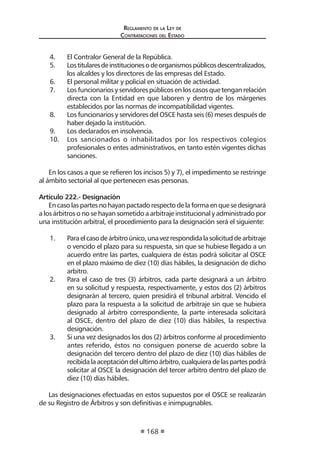 Regl amento de l a Ley de 
Contratac iones del Estado 
168 
4. El Contralor General de la República. 
5. Los titulares de instituciones o de organismos públicos descentralizados, los alcaldes y los directores de las empresas del Estado. 
6. El personal militar y policial en situación de actividad. 
7. Los funcionarios y servidores públicos en los casos que tengan relación directa con la Entidad en que laboren y dentro de los márgenes establecidos por las normas de incompatibilidad vigentes. 
8. Los funcionarios y servidores del OSCE hasta seis (6) meses después de haber dejado la institución. 
9. Los declarados en insolvencia. 
10. Los sancionados o inhabilitados por los respectivos colegios profesionales o entes administrativos, en tanto estén vigentes dichas sanciones. 
En los casos a que se refieren los incisos 5) y 7), el impedimento se restringe al ámbito sectorial al que pertenecen esas personas. 
Artículo 222.- Designación 
En caso las partes no hayan pactado respecto de la forma en que se designará a los árbitros o no se hayan sometido a arbitraje institucional y administrado por una institución arbitral, el procedimiento para la designación será el siguiente: 
1. Para el caso de árbitro único, una vez respondida la solicitud de arbitraje o vencido el plazo para su respuesta, sin que se hubiese llegado a un acuerdo entre las partes, cualquiera de éstas podrá solicitar al OSCE en el plazo máximo de diez (10) días hábiles, la designación de dicho arbitro. 
2. Para el caso de tres (3) árbitros, cada parte designará a un árbitro en su solicitud y respuesta, respectivamente, y estos dos (2) árbitros designarán al tercero, quien presidirá el tribunal arbitral. Vencido el plazo para la respuesta a la solicitud de arbitraje sin que se hubiera designado al árbitro correspondiente, la parte interesada solicitará al OSCE, dentro del plazo de diez (10) días hábiles, la respectiva designación. 
3. Si una vez designados los dos (2) árbitros conforme al procedimiento antes referido, éstos no consiguen ponerse de acuerdo sobre la designación del tercero dentro del plazo de diez (10) días hábiles de recibida la aceptación del ultimo árbitro, cualquiera de las partes podrá solicitar al OSCE la designación del tercer arbitro dentro del plazo de diez (10) días hábiles. 
Las designaciones efectuadas en estos supuestos por el OSCE se realizarán de su Registro de Árbitros y son definitivas e inimpugnables.  