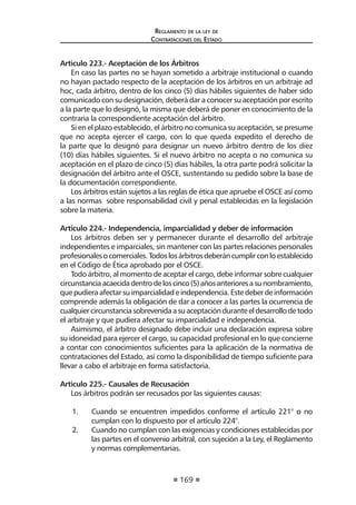 169 
Regl amento de l a l ey de 
Contratac iones del Estado 
Artículo 223.- Aceptación de los Árbitros 
En caso las partes no se hayan sometido a arbitraje institucional o cuando no hayan pactado respecto de la aceptación de los árbitros en un arbitraje ad hoc, cada árbitro, dentro de los cinco (5) días hábiles siguientes de haber sido comunicado con su designación, deberá dar a conocer su aceptación por escrito a la parte que lo designó, la misma que deberá de poner en conocimiento de la contraria la correspondiente aceptación del árbitro. 
Si en el plazo establecido, el árbitro no comunica su aceptación, se presume que no acepta ejercer el cargo, con lo que queda expedito el derecho de la parte que lo designó para designar un nuevo árbitro dentro de los diez (10) días hábiles siguientes. Si el nuevo árbitro no acepta o no comunica su aceptación en el plazo de cinco (5) días hábiles, la otra parte podrá solicitar la designación del árbitro ante el OSCE, sustentando su pedido sobre la base de la documentación correspondiente. 
Los árbitros están sujetos a las reglas de ética que apruebe el OSCE así como a las normas sobre responsabilidad civil y penal establecidas en la legislación sobre la materia. 
Articulo 224.- Independencia, imparcialidad y deber de información 
Los árbitros deben ser y permanecer durante el desarrollo del arbitraje independientes e imparciales, sin mantener con las partes relaciones personales profesionales o comerciales. Todos los árbitros deberán cumplir con lo establecido en el Código de Ética aprobado por el OSCE. 
Todo árbitro, al momento de aceptar el cargo, debe informar sobre cualquier circunstancia acaecida dentro de los cinco (5) años anteriores a su nombramiento, que pudiera afectar su imparcialidad e independencia. Este deber de información comprende además la obligación de dar a conocer a las partes la ocurrencia de cualquier circunstancia sobrevenida a su aceptación durante el desarrollo de todo el arbitraje y que pudiera afectar su imparcialidad e independencia. 
Asimismo, el árbitro designado debe incluir una declaración expresa sobre su idoneidad para ejercer el cargo, su capacidad profesional en lo que concierne a contar con conocimientos suficientes para la aplicación de la normativa de contrataciones del Estado, así como la disponibilidad de tiempo suficiente para llevar a cabo el arbitraje en forma satisfactoria. 
Articulo 225.- Causales de Recusación 
Los árbitros podrán ser recusados por las siguientes causas: 
1. Cuando se encuentren impedidos conforme el artículo 221° o no cumplan con lo dispuesto por el artículo 224°. 
2. Cuando no cumplan con las exigencias y condiciones establecidas por las partes en el convenio arbitral, con sujeción a la Ley, el Reglamento y normas complementarias.  