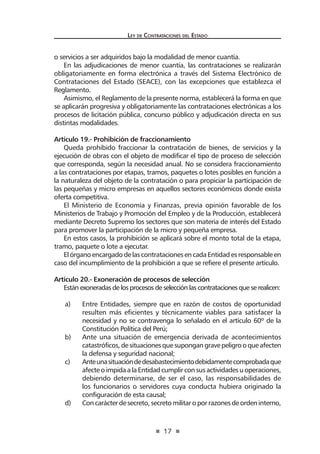 17 
Ley de Contratac iones del Estado 
o servicios a ser adquiridos bajo la modalidad de menor cuantía. 
En las adjudicaciones de menor cuantía, las contrataciones se realizarán obligatoriamente en forma electrónica a través del Sistema Electrónico de Contrataciones del Estado (SEACE), con las excepciones que establezca el Reglamento. 
Asimismo, el Reglamento de la presente norma, establecerá la forma en que se aplicarán progresiva y obligatoriamente las contrataciones electrónicas a los procesos de licitación pública, concurso público y adjudicación directa en sus distintas modalidades. 
Artículo 19.- Prohibición de fraccionamiento 
Queda prohibido fraccionar la contratación de bienes, de servicios y la ejecución de obras con el objeto de modificar el tipo de proceso de selección que corresponda, según la necesidad anual. No se considera fraccionamiento a las contrataciones por etapas, tramos, paquetes o lotes posibles en función a la naturaleza del objeto de la contratación o para propiciar la participación de las pequeñas y micro empresas en aquellos sectores económicos donde exista oferta competitiva. 
El Ministerio de Economía y Finanzas, previa opinión favorable de los Ministerios de Trabajo y Promoción del Empleo y de la Producción, establecerá mediante Decreto Supremo los sectores que son materia de interés del Estado para promover la participación de la micro y pequeña empresa. 
En estos casos, la prohibición se aplicará sobre el monto total de la etapa, tramo, paquete o lote a ejecutar. 
El órgano encargado de las contrataciones en cada Entidad es responsable en caso del incumplimiento de la prohibición a que se refiere el presente artículo. 
Artículo 20.- Exoneración de procesos de selección 
Están exoneradas de los procesos de selección las contrataciones que se realicen: 
a) Entre Entidades, siempre que en razón de costos de oportunidad resulten más eficientes y técnicamente viables para satisfacer la necesidad y no se contravenga lo señalado en el artículo 60º de la Constitución Política del Perú; 
b) Ante una situación de emergencia derivada de acontecimientos catastróficos, de situaciones que supongan grave peligro o que afecten la defensa y seguridad nacional; 
c) Ante una situación de desabastecimiento debidamente comprobada que afecte o impida a la Entidad cumplir con sus actividades u operaciones, debiendo determinarse, de ser el caso, las responsabilidades de los funcionarios o servidores cuya conducta hubiera originado la configuración de esta causal; 
d) Con carácter de secreto, secreto militar o por razones de orden interno,  