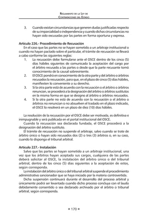Regl amento de l a Ley de 
Contratac iones del Estado 
170 
3. Cuando existan circunstancias que generen dudas justificadas respecto de su imparcialidad o independencia y cuando dichas circunstancias no hayan sido excusadas por las partes en forma oportuna y expresa. 
Artículo 226.- Procedimiento de Recusación 
En el caso que las partes no se hayan sometido a un arbitraje institucional o cuando no hayan pactado sobre el particular, el trámite de recusación se llevará a cabo conforme las siguientes reglas: 
1. La recusación debe formularse ante el OSCE dentro de los cinco (5) días hábiles siguientes de comunicada la aceptación del cargo por el árbitro recusado a las partes o desde que la parte recusante tomó conocimiento de la causal sobreviniente. 
2. El OSCE pondrá en conocimiento de la otra parte y del árbitro o árbitros recusados la recusación, para que, en el plazo de cinco (5) días hábiles, manifiesten lo conveniente a su derecho. 
3. Si la otra parte está de acuerdo con la recusación o el árbitro o árbitros renuncian, se procederá a la designación del árbitro o árbitros sustitutos en la misma forma en que se designo al árbitro o árbitros recusados. 
4. Si la otra parte no está de acuerdo con la recusación o el árbitro o árbitros no renuncian o no absuelven el traslado en el plazo indicado, el OSCE lo resolverá en un plazo de diez (10) días hábiles. 
La resolución de la recusación por el OSCE debe ser motivada, es definitiva e inimpugnable y será publicada en el portal institucional del OSCE. 
Cuando la recusación sea declarada fundada, el OSCE procederá a la designación del árbitro sustituto. 
El trámite de recusación no suspende el arbitraje, salvo cuando se trate de árbitro único o hayan sido recusados dos (2) o tres (3) árbitros o, en su caso, cuando lo disponga el tribunal arbitral. 
Artículo 227.- Instalación 
Salvo que las partes se hayan sometido a un arbitraje institucional, una vez que los árbitros hayan aceptado sus cargos, cualquiera de las partes deberá solicitar al OSCE, la instalación del árbitro único o del tribunal arbitral, dentro de los cinco (5) días siguientes a la aceptación de estos, según corresponda. 
La instalación del árbitro único o del tribunal arbitral suspende el procedimiento administrativo sancionador que se haya iniciado por la materia controvertida. 
Dicha suspensión continuará durante el desarrollo del proceso arbitral y únicamente podrá ser levantada cuando dicho proceso concluya con el laudo debidamente consentido o sea declarado archivado por el árbitro o tribunal arbitral, según corresponda.  