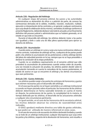 171 
Regl amento de l a l ey de 
Contratac iones del Estado 
Artículo 228.- Regulación del Arbitraje 
En cualquier etapa del proceso arbitral, los jueces y las autoridades administrativas se abstendrán de oficio o a petición de parte, de conocer las controversias derivadas de la validez, invalidez, rescisión, resolución, nulidad, ejecución o interpretación de los contratos y, en general, cualquier controversia que surja desde la celebración de los mismos, sometidos al arbitraje conforme al presente Reglamento, debiendo declarar nulo todo lo actuado y el archivamiento definitivo del proceso judicial o administrativo que se hubiere generado, en el estado en que éste se encuentre. 
Durante el desarrollo del arbitraje, los árbitros deberán tratar a las partes con igualdad y darle a cada una de ellas plena oportunidad para ejercer su derecho de defensa. 
Artículo 229.- Acumulación 
Cuando exista un arbitraje en curso y surja una nueva controversia relativa al mismo contrato, tratándose de arbitraje ad hoc, cualquiera de las partes puede pedir a los árbitros la acumulación de las pretensiones a dicho arbitraje dentro del plazo de caducidad previsto en la Ley, siempre que no se haya procedido a declarar la conclusión de la etapa probatoria. 
Cuando no se establezca expresamente en el convenio arbitral que sólo procederá la acumulación de pretensiones cuando ambas estén de acuerdo, una vez iniciada la actuación de pruebas, los árbitros podrán decidir sobre la acumulación tomando en cuenta la naturaleza de las nuevas pretensiones, el estado de avance en que se encuentre el arbitraje y las demás circunstancias que sean pertinentes. 
Artículo 230.- Gastos Arbitrales 
Los árbitros pueden exigir a las partes los anticipos de honorarios y gastos que estimen necesarios para el desarrollo del arbitraje. 
En el caso que las partes no se hayan sometido a un arbitraje institucional o cuando no hayan pactado sobre el particular, los honorarios de los árbitros deberán determinarse en forma razonable teniendo en cuenta el monto en disputa, las pretensiones de las partes, la complejidad de la materia, el tiempo dedicado por los árbitros, el desarrollo de las actuaciones arbitrales y cualquier otra circunstancia pertinente. 
En igual sentido, en el caso de los honorarios de la secretaría arbitral, los mismos deberán observar los criterios de razonabilidad antes indicados. 
El OSCE aprobará mediante directiva una tabla de gastos arbitrales, la que podrá ser utilizada de manera referencial en estos casos. 
En el caso de renuncia o de recusación de árbitro declarada fundada y cuando no se trate de un arbitraje institucional, cualquier discrepancia que surja entre las partes y los árbitros, respecto de la devolución de honorarios, será resuelta a  