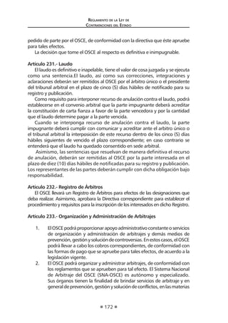 Regl amento de l a Ley de 
Contratac iones del Estado 
172 
pedido de parte por el OSCE, de conformidad con la directiva que éste apruebe para tales efectos. 
La decisión que tome el OSCE al respecto es definitiva e inimpugnable. 
Artículo 231.- Laudo 
El laudo es definitivo e inapelable, tiene el valor de cosa juzgada y se ejecuta como una sentencia.El laudo, así como sus correcciones, integraciones y aclaraciones deberán ser remitidos al OSCE por el árbitro único o el presidente del tribunal arbitral en el plazo de cinco (5) días hábiles de notificado para su registro y publicación. 
Como requisito para interponer recurso de anulación contra el laudo, podrá establecerse en el convenio arbitral que la parte impugnante deberá acreditar la constitución de carta fianza a favor de la parte vencedora y por la cantidad que el laudo determine pagar a la parte vencida. 
Cuando se interponga recurso de anulación contra el laudo, la parte impugnante deberá cumplir con comunicar y acreditar ante el arbitro único o el tribunal arbitral la interposición de este recurso dentro de los cinco (5) días hábiles siguientes de vencido el plazo correspondiente; en caso contrario se entenderá que el laudo ha quedado consentido en sede arbitral. 
Asimismo, las sentencias que resuelvan de manera definitiva el recurso de anulación, deberán ser remitidas al OSCE por la parte interesada en el plazo de diez (10) días hábiles de notificadas para su registro y publicación. Los representantes de las partes deberán cumplir con dicha obligación bajo responsabilidad. 
Artículo 232.- Registro de Árbitros 
El OSCE llevará un Registro de Árbitros para efectos de las designaciones que deba realizar. Asimismo, aprobara la Directiva correspondiente para establecer el procedimiento y requisitos para la inscripción de los interesados en dicho Registro. 
Artículo 233.- Organización y Administración de Arbitrajes 
1. El OSCE podrá proporcionar apoyo administrativo constante o servicios de organización y administración de arbitrajes y demás medios de prevención, gestión y solución de controversias. En estos casos, el OSCE podrá llevar a cabo los cobros correspondientes, de conformidad con las formas de pago que se apruebe para tales efectos, de acuerdo a la legislación vigente. 
2. El OSCE podrá organizar y administrar arbitrajes, de conformidad con los reglamentos que se aprueben para tal efecto. El Sistema Nacional de Arbitraje del OSCE (SNA-OSCE) es autónomo y especializado. Sus órganos tienen la finalidad de brindar servicios de arbitraje y en general de prevención, gestión y solución de conflictos, en las materias  