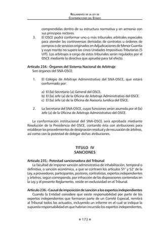 173 
Regl amento de l a l ey de 
Contratac iones del Estado 
comprendidas dentro de su estructura normativa y en armonía con sus principios rectores. 
3. El OSCE podrá conformar uno o más tribunales arbitrales especiales para atender las controversias derivadas de contratos u órdenes de compras o de servicios originados en Adjudicaciones de Menor Cuantía y cuyo monto no supere las cinco Unidades Impositivas Tributarias (5 UIT). Los arbitrajes a cargo de estos tribunales serán regulados por el OSCE mediante la directiva que apruebe para tal efecto. 
Articulo 234.- Órganos del Sistema Nacional de Arbitraje 
Son órganos del SNA-OSCE: 
1. El Colegio de Arbitraje Administrativo del SNA-OSCE, que estará conformado por: 
a) El (la) Secretario (a) General del OSCE. 
b) El (la) Jefe (a) de la Oficina de Arbitraje Administrativo del OSCE. 
c) El (la) Jefe (a) de la Oficina de Asesoría Jurídica del OSCE. 
2. La Secretaria del SNA-OSCE, cuyas funciones serán asumida por el (la) Jefe (a) de la Oficina de Arbitraje Administrativo del OSCE. 
La conformación institucional del SNA-OSCE será aprobada mediante Resolución de la Presidencia del OSCE, contando ésta con atribuciones para establecer los procedimientos de designación residual y de recusación de árbitros, así como con la potestad de delegar dichas atribuciones. 
TITULO IV 
SANCIONES 
Artículo 235.- Potestad sancionadora del Tribunal 
La facultad de imponer sanción administrativa de inhabilitación, temporal o definitiva, o sanción económica, a que se contraen los artículos 51° y 52° de la Ley, a proveedores, participantes, postores, contratistas, expertos independientes y árbitros, según corresponda, por infracción de las disposiciones contenidas en la Ley y el presente Reglamento, reside en exclusividad en el Tribunal. 
Artículo 236.- Causal de imposición de sanción a los expertos independientes 
Cuando la Entidad considere que existe responsabilidad por parte de los expertos independientes que formaron parte de un Comité Especial, remitirá al Tribunal todos los actuados, incluyendo un informe en el cual se indique la supuesta responsabilidad en que habrían incurrido los expertos independientes,  