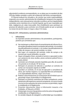 Regl amento de l a Ley de 
Contratac iones del Estado 
174 
adjuntando la evidencia correspondiente, en un plazo que no excederá de diez (10) días hábiles contados a partir de la detección del hecho correspondiente. 
El Tribunal evaluará los actuados y, de concluir que asiste responsabilidad, impondrá una sanción administrativa de inhabilitación temporal a los expertos independientes, sean estas personas naturales o jurídicas, por las irregularidades cometidas como miembros de un Comité Especial, que le sean imputables por dolo, negligencia y/o culpa inexcusable. Esta inhabilitación para participar en procesos de selección y para contratar con el Estado podrá ser por un periodo no menor de seis (6) meses ni mayor a doce (12) meses. 
Artículo 237.- Infracciones y sanciones administrativas 
1. Infracciones 
Se impondrá sanción administrativa a los proveedores, participantes, postores y/o contratistas que: 
a) No mantengan su oferta hasta el consentimiento de la Buena Pro o, de resultar ganadores hasta la suscripción del contrato, no suscriban injustificadamente el contrato, o no reciban injustificadamente la orden de compra o de servicio emitida a su favor. 
b) Den lugar a la resolución del contrato, orden de compra o de servicios por causal atribuible a su parte. 
c) Hayan entregado el bien, prestado el servicio o ejecutado la obra con existencia de vicios ocultos, previa sentencia judicial firme o laudo arbitral. 
d) Contraten con el Estado estando impedidos para ello, de acuerdo a lo previsto en el artículo 10º de la Ley. 
e) Participen en procesos de selección o suscriban un contrato sin contar con inscripción vigente en el RNP. 
f) Suscriban un contrato, en el caso de ejecución o consultoría de obras, por montos mayores a su capacidad libre de contratación, o en especialidades distintas, según sea el caso. 
g) Realicen subcontrataciones sin autorización de la Entidad o por un porcentaje mayor al permitido en el Reglamento. 
h) Participen en prácticas restrictivas de la libre competencia, previa declaración del organismo nacional competente; así como cuando incurran en los supuestos de socios comunes no permitidos, según lo establecido en el Reglamento. 
i) Presenten documentos falsos o información inexacta a las Entidades, al Tribunal o al OSCE. 
j) Interpongan recursos impugnativos contra los actos inimpugnables establecidos en el Reglamento; y, 
k) Se constate después de otorgada la conformidad que incumplieron  