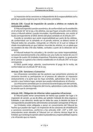 Regl amento de l a Ley de 
Contratac iones del Estado 
176 
La imposición de las sanciones es independiente de la responsabilidad civil o penal que pueda originarse por las infracciones cometidas. 
Artículo 238.- Causal de imposición de sanción a árbitros en materia de contratación pública 
El Tribunal impondrá sanción económica, de conformidad con lo establecido en el artículo 52° de la Ley, a los árbitros, sea que hayan actuado como árbitro único o tribunal arbitral, cuando incumplan, injustificadamente, con remitir el laudo correspondiente al OSCE dentro del plazo señalado en el artículo 231°. 
Cuando se considere que existe responsabilidad por parte de los árbitros, de conformidad con lo señalado en el párrafo anterior, se deberá remitir al Tribunal todos los actuados, incluyendo un informe en el cual se indique el citado incumplimiento en que habrían incurrido los árbitros, en un plazo que no excederá de diez (10) días hábiles, contados a partir de la detección de la omisión 
El Tribunal evaluará los actuados y, de concluir que asiste responsabilidad, sancionará económicamente a los árbitros con una multa no menor de una (1) ni mayor de cuatro (4) Unidades Impositivas Tributarias vigente. La graduación de la sanción se sujetará a los criterios establecidos en el artículo 245° en lo que corresponda. 
El OSCE puede exigir, además, coactivamente el pago de la multa, de conformidad con el artículo 59° de la Ley. 
Artículo 239.- Sanciones a Consorcios 
Las infracciones cometidas por los postores que presentaron promesa de consorcio durante su participación en el proceso de selección se imputarán exclusivamente a la parte que las haya cometido, aplicándose sólo a ésta la sanción a que hubiera lugar, siempre que pueda individualizarse al infractor. 
Las infracciones cometidas por un consorcio durante la ejecución del contrato, se imputarán a todos los integrantes del mismo, aplicándose a cada uno de ellos la sanción que le corresponda. 
Artículo 240.- Obligación de informar sobre supuestas infracciones 
El Tribunal podrá tomar conocimiento de hechos que puedan dar lugar a la imposición de sanción, ya sea de oficio, por petición motivada de otros órganos o Entidades, o por denuncia; siendo que en todos los casos, la decisión de iniciar el correspondiente procedimiento administrativo sancionador corresponde al Tribunal. 
Las Entidades están obligadas a poner en conocimiento del Tribunal los hechos que puedan dar lugar a la imposición de las sanciones de inhabilitación y sanciones económicas, conforme a los artículos 236°, 237° y 238°. Los antecedentes serán elevados al Tribunal con un informe técnico legal de la Entidad, que contenga la opinión sobre la procedencia y responsabilidad respecto a la infracción que se imputa.  