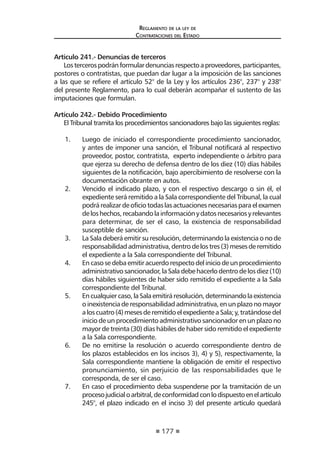 177 
Regl amento de l a l ey de 
Contratac iones del Estado 
Artículo 241.- Denuncias de terceros 
Los terceros podrán formular denuncias respecto a proveedores, participantes, postores o contratistas, que puedan dar lugar a la imposición de las sanciones a las que se refiere el artículo 52° de la Ley y los artículos 236°, 237° y 238° del presente Reglamento, para lo cual deberán acompañar el sustento de las imputaciones que formulan. 
Artículo 242.- Debido Procedimiento 
El Tribunal tramita los procedimientos sancionadores bajo las siguientes reglas: 
1. Luego de iniciado el correspondiente procedimiento sancionador, y antes de imponer una sanción, el Tribunal notificará al respectivo proveedor, postor, contratista, experto independiente o árbitro para que ejerza su derecho de defensa dentro de los diez (10) días hábiles siguientes de la notificación, bajo apercibimiento de resolverse con la documentación obrante en autos. 
2. Vencido el indicado plazo, y con el respectivo descargo o sin él, el expediente será remitido a la Sala correspondiente del Tribunal, la cual podrá realizar de oficio todas las actuaciones necesarias para el examen de los hechos, recabando la información y datos necesarios y relevantes para determinar, de ser el caso, la existencia de responsabilidad susceptible de sanción. 
3. La Sala deberá emitir su resolución, determinando la existencia o no de responsabilidad administrativa, dentro de los tres (3) meses de remitido el expediente a la Sala correspondiente del Tribunal. 
4. En caso se deba emitir acuerdo respecto del inicio de un procedimiento administrativo sancionador, la Sala debe hacerlo dentro de los diez (10) días hábiles siguientes de haber sido remitido el expediente a la Sala correspondiente del Tribunal. 
5. En cualquier caso, la Sala emitirá resolución, determinando la existencia o inexistencia de responsabilidad administrativa, en un plazo no mayor a los cuatro (4) meses de remitido el expediente a Sala; y, tratándose del inicio de un procedimiento administrativo sancionador en un plazo no mayor de treinta (30) días hábiles de haber sido remitido el expediente a la Sala correspondiente. 
6. De no emitirse la resolución o acuerdo correspondiente dentro de los plazos establecidos en los incisos 3), 4) y 5), respectivamente, la Sala correspondiente mantiene la obligación de emitir el respectivo pronunciamiento, sin perjuicio de las responsabilidades que le corresponda, de ser el caso. 
7. En caso el procedimiento deba suspenderse por la tramitación de un proceso judicial o arbitral, de conformidad con lo dispuesto en el artículo 245°, el plazo indicado en el inciso 3) del presente artículo quedará  