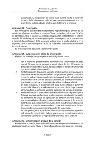 Regl amento de l a Ley de 
Contratac iones del Estado 
178 
suspendido. La suspensión de dicho plazo surtirá efecto a partir del acuerdo de la Sala correspondiente, y en tanto no sea comunicado con la sentencia judicial o laudo arbitral que dé término al proceso. 
Artículo 243.- Prescripción 
Las infracciones establecidas en el presente Reglamento para efectos de las sanciones a las que se refiere el presente Título, prescriben a los tres (3) años de cometidas. Para el caso de las infracciones previstas en los literales c) y k) del artículo 51° de la Ley, el plazo de prescripción se computa, en el primer caso, a partir de la notificación de la sentencia judicial firme o laudo arbitral, y en el segundo caso, a partir de que el Titular de la Entidad toma conocimiento del incumplimiento. 
La prescripción se declarará a solicitud de parte. 
Artículo 244.- Suspensión del plazo de prescripción 
El plazo de prescripción se suspende en los siguientes casos: 
1. Por el inicio del procedimiento administrativo sancionador. En caso que el Tribunal no se pronuncie en el plazo de dos (2) meses, la prescripción reanuda su curso, adicionándose el periodo transcurrido con anterioridad a la suspensión. 
2. Por la tramitación de proceso judicial o arbitral que sea necesario para la determinación de la responsabilidad del proveedor, postor, contratista o experto independiente, en el respectivo procedimiento administrativo sancionador. En el caso de procesos arbitrales, se entenderá iniciada la tramitación a partir de la instalación del árbitro o tribunal arbitral. 
En tales supuestos, la suspensión del plazo surtirá efectos a partir del acuerdo del Tribunal que así lo determine y en tanto dicho órgano no sea comunicado de la sentencia judicial o laudo que dé término al proceso. 
3. Por la omisión de la Entidad de remitir la información requerida por el Tribunal, siempre que la misma resulte necesaria para la determinación de existencia de causal de aplicación de sanción. En tales casos, la suspensión del plazo de prescripción surtirá efectos a partir del acuerdo del Tribunal que así lo determine, luego de lo cual, transcurridos cuatro (4) meses, la prescripción reanuda su curso, adicionándose el tiempo transcurrido con anterioridad al periodo de suspensión. 
En tal supuesto, en el acuerdo del Tribunal que determine la suspensión del plazo de prescripción deberá ponerse en conocimiento de la Contraloría General de la República la renuencia de la Entidad. 
Artículo 245.- Determinación gradual de la sanción 
Para graduar la sanción de inhabilitación temporal a imponerse, conforme a las disposiciones del presente Título, el Tribunal considerará los siguientes criterios:  