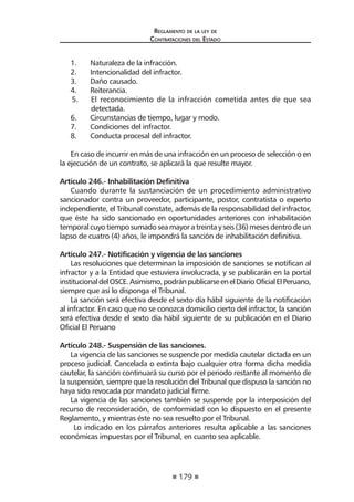 179 
Regl amento de l a l ey de 
Contratac iones del Estado 
1. Naturaleza de la infracción. 
2. Intencionalidad del infractor. 
3. Daño causado. 
4. Reiterancia. 
5. El reconocimiento de la infracción cometida antes de que sea detectada. 
6. Circunstancias de tiempo, lugar y modo. 
7. Condiciones del infractor. 
8. Conducta procesal del infractor. 
En caso de incurrir en más de una infracción en un proceso de selección o en la ejecución de un contrato, se aplicará la que resulte mayor. 
Artículo 246.- Inhabilitación Definitiva 
Cuando durante la sustanciación de un procedimiento administrativo sancionador contra un proveedor, participante, postor, contratista o experto independiente, el Tribunal constate, además de la responsabilidad del infractor, que éste ha sido sancionado en oportunidades anteriores con inhabilitación temporal cuyo tiempo sumado sea mayor a treinta y seis (36) meses dentro de un lapso de cuatro (4) años, le impondrá la sanción de inhabilitación definitiva. 
Artículo 247.- Notificación y vigencia de las sanciones 
Las resoluciones que determinan la imposición de sanciones se notifican al infractor y a la Entidad que estuviera involucrada, y se publicarán en la portal institucional del OSCE. Asimismo, podrán publicarse en el Diario Oficial El Peruano, siempre que así lo disponga el Tribunal. 
La sanción será efectiva desde el sexto día hábil siguiente de la notificación al infractor. En caso que no se conozca domicilio cierto del infractor, la sanción será efectiva desde el sexto día hábil siguiente de su publicación en el Diario Oficial El Peruano 
Artículo 248.- Suspensión de las sanciones. 
La vigencia de las sanciones se suspende por medida cautelar dictada en un proceso judicial. Cancelada o extinta bajo cualquier otra forma dicha medida cautelar, la sanción continuará su curso por el periodo restante al momento de la suspensión, siempre que la resolución del Tribunal que dispuso la sanción no haya sido revocada por mandato judicial firme. 
La vigencia de las sanciones también se suspende por la interposición del recurso de reconsideración, de conformidad con lo dispuesto en el presente Reglamento, y mientras éste no sea resuelto por el Tribunal. 
Lo indicado en los párrafos anteriores resulta aplicable a las sanciones económicas impuestas por el Tribunal, en cuanto sea aplicable.  