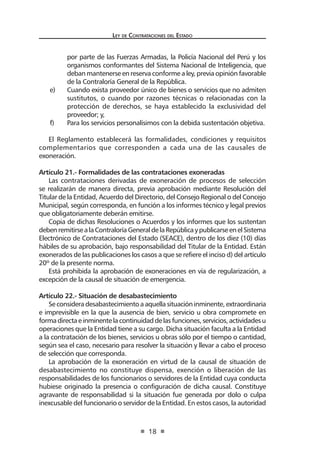 Ley de Contratac iones del Estado 
18 
por parte de las Fuerzas Armadas, la Policía Nacional del Perú y los organismos conformantes del Sistema Nacional de Inteligencia, que deban mantenerse en reserva conforme a ley, previa opinión favorable de la Contraloría General de la República. 
e) Cuando exista proveedor único de bienes o servicios que no admiten sustitutos, o cuando por razones técnicas o relacionadas con la protección de derechos, se haya establecido la exclusividad del proveedor; y, 
f) Para los servicios personalísimos con la debida sustentación objetiva. 
El Reglamento establecerá las formalidades, condiciones y requisitos complementarios que corresponden a cada una de las causales de exoneración. 
Artículo 21.- Formalidades de las contrataciones exoneradas 
Las contrataciones derivadas de exoneración de procesos de selección se realizarán de manera directa, previa aprobación mediante Resolución del Titular de la Entidad, Acuerdo del Directorio, del Consejo Regional o del Concejo Municipal, según corresponda, en función a los informes técnico y legal previos que obligatoriamente deberán emitirse. 
Copia de dichas Resoluciones o Acuerdos y los informes que los sustentan deben remitirse a la Contraloría General de la República y publicarse en el Sistema Electrónico de Contrataciones del Estado (SEACE), dentro de los diez (10) días hábiles de su aprobación, bajo responsabilidad del Titular de la Entidad. Están exonerados de las publicaciones los casos a que se refiere el inciso d) del artículo 20º de la presente norma. 
Está prohibida la aprobación de exoneraciones en vía de regularización, a excepción de la causal de situación de emergencia. 
Artículo 22.- Situación de desabastecimiento 
Se considera desabastecimiento a aquella situación inminente, extraordinaria e imprevisible en la que la ausencia de bien, servicio u obra compromete en forma directa e inminente la continuidad de las funciones, servicios, actividades u operaciones que la Entidad tiene a su cargo. Dicha situación faculta a la Entidad a la contratación de los bienes, servicios u obras sólo por el tiempo o cantidad, según sea el caso, necesario para resolver la situación y llevar a cabo el proceso de selección que corresponda. 
La aprobación de la exoneración en virtud de la causal de situación de desabastecimiento no constituye dispensa, exención o liberación de las responsabilidades de los funcionarios o servidores de la Entidad cuya conducta hubiese originado la presencia o configuración de dicha causal. Constituye agravante de responsabilidad si la situación fue generada por dolo o culpa inexcusable del funcionario o servidor de la Entidad. En estos casos, la autoridad  