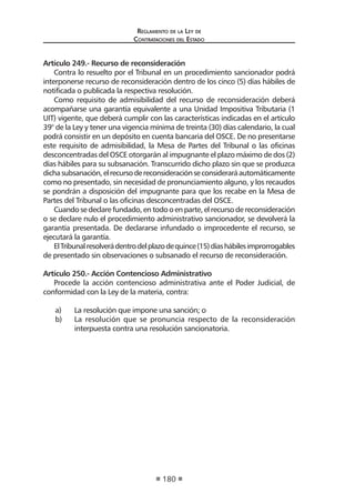 Regl amento de l a Ley de 
Contratac iones del Estado 
180 
Artículo 249.- Recurso de reconsideración 
Contra lo resuelto por el Tribunal en un procedimiento sancionador podrá interponerse recurso de reconsideración dentro de los cinco (5) días hábiles de notificada o publicada la respectiva resolución. 
Como requisito de admisibilidad del recurso de reconsideración deberá acompañarse una garantía equivalente a una Unidad Impositiva Tributaria (1 UIT) vigente, que deberá cumplir con las características indicadas en el artículo 39° de la Ley y tener una vigencia mínima de treinta (30) días calendario, la cual podrá consistir en un depósito en cuenta bancaria del OSCE. De no presentarse este requisito de admisibilidad, la Mesa de Partes del Tribunal o las oficinas desconcentradas del OSCE otorgarán al impugnante el plazo máximo de dos (2) días hábiles para su subsanación. Transcurrido dicho plazo sin que se produzca dicha subsanación, el recurso de reconsideración se considerará automáticamente como no presentado, sin necesidad de pronunciamiento alguno, y los recaudos se pondrán a disposición del impugnante para que los recabe en la Mesa de Partes del Tribunal o las oficinas desconcentradas del OSCE. 
Cuando se declare fundado, en todo o en parte, el recurso de reconsideración o se declare nulo el procedimiento administrativo sancionador, se devolverá la garantía presentada. De declararse infundado o improcedente el recurso, se ejecutará la garantía. 
El Tribunal resolverá dentro del plazo de quince (15) días hábiles improrrogables de presentado sin observaciones o subsanado el recurso de reconsideración. 
Artículo 250.- Acción Contencioso Administrativo 
Procede la acción contencioso administrativa ante el Poder Judicial, de conformidad con la Ley de la materia, contra: 
a) La resolución que impone una sanción; o 
b) La resolución que se pronuncia respecto de la reconsideración interpuesta contra una resolución sancionatoria.  