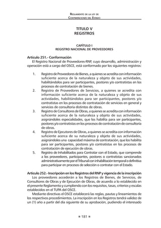 181 
Regl amento de l a l ey de 
Contratac iones del Estado 
TITULO V 
REGISTROS 
CAPÍTULO I 
REGISTRO NACIONAL DE PROVEEDORES 
Artículo 251.- Conformación 
El Registro Nacional de Proveedores-RNP, cuyo desarrollo, administración y operación está a cargo del OSCE, está conformado por los siguientes registros: 
1. Registro de Proveedores de Bienes, a quienes se acredita con información suficiente acerca de la naturaleza y objeto de sus actividades, habilitándolos para ser participantes, postores y/o contratistas en los procesos de contratación de bienes. 
2. Registro de Proveedores de Servicios, a quienes se acredita con información suficiente acerca de la naturaleza y objeto de sus actividades, habilitándolos para ser participantes, postores y/o contratistas en los procesos de contratación de servicios en general y servicios de consultoría distintos de obras. 
3. Registro de Consultores de Obras, a quienes se acredita con información suficiente acerca de la naturaleza y objeto de sus actividades, asignándoles especialidades, que los habilita para ser participantes, postores y/o contratistas en los procesos de contratación de consultoría de obras. 
4. Registro de Ejecutores de Obras, a quienes se acredita con información suficiente acerca de su naturaleza y objeto de sus actividades, asignándoles una capacidad máxima de contratación, que los habilita para ser participantes, postores y/o contratistas en los procesos de contratación de ejecución de obras. 
5. Registro de Inhabilitados para Contratar con el Estado, que comprende a los proveedores, participantes, postores o contratistas sancionados administrativamente por el Tribunal con inhabilitación temporal o definitiva para participar en procesos de selección o contratar con el Estado. 
Artículo 252.- Inscripción en los Registros del RNP y vigencia de la inscripción 
Los proveedores accederán a los Registros de Bienes, de Servicios, de Consultores de Obras y de Ejecución de Obras, de acuerdo a lo establecido en el presente Reglamento y cumpliendo con los requisitos, tasas, criterios y escalas establecidos en el TUPA del OSCE. 
Mediante directivas el OSCE establecerá las reglas, pautas y lineamientos de los respectivos procedimientos. La inscripción en los Registros tendrá validez de un (1) año a partir del día siguiente de su aprobación, pudiendo el interesado  