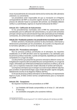 Regl amento de l a Ley de 
Contratac iones del Estado 
182 
iniciar el procedimiento de renovación dentro de los treinta días (30) calendario anteriores a su vencimiento. 
Los proveedores serán responsables de que su inscripción en el Registro correspondiente del RNP se encuentre vigente durante su participación en el proceso de selección hasta la suscripción del contrato. Las Entidades deberán verificar su autenticidad y vigencia en el portal institucional de OSCE.23 
Artículo 253.- Calificación de Subcontratos 
En los procedimientos tramitados ante el RNP, los subcontratos serán considerados para la calificación del subcontratista y no para la del contratista principal, siempre que la subcontratación haya sido autorizada por las Entidades contratantes, de conformidad con lo establecido en el presente Reglamento. 
Artículo 254.- Fiscalización posterior a los procedimientos tramitados ante el RNP 
El OSCE someterá a fiscalización posterior la documentación, información y declaraciones presentadas por los proveedores, de acuerdo a lo dispuesto por la normativa aplicable y a sus normas de organización interna. 
Artículo 255.- Proveedores extranjeros 
Para las personas jurídicas constituidas en el extranjero, los requisitos establecidos en el TUPA del OSCE serán los equivalentes a los solicitados para las personas jurídicas nacionales, cuando corresponda, expedidos por autoridad competente en su lugar de origen. 
Los documentos que presenten las personas extranjeras deberán contar con la legalización respectiva del Consulado Peruano correspondiente, en su lugar de origen, refrendados por el Ministerio de Relaciones Exteriores en el Perú y, de ser el caso, con su respectiva traducción simple indicando el nombre del traductor. 
Las empresas extranjeras que no tengan sucursal en el país deberán adjuntar, para acreditar al representante legal, copia simple del poder vigente otorgado, debidamente inscrito en los Registros Públicos del Perú. 
En el caso de personas jurídicas extranjeras no domiciliadas y sin representante legal en el país, el OSCE emitirá normas complementarias para su inscripción en el RNP. 
Artículo 256.- Excepciones 
No requieren inscribirse como proveedores en el RNP: 
1. Las Entidades del Estado comprendidas en el inciso 3.1. del artículo 3º.de la Ley. 
2. Las sociedades conyugales y las sucesiones indivisas. 
23 Modificado mediante Decreto Supremo Nº 021-2009-EF publicado el 01 de febrero de 2009.  
