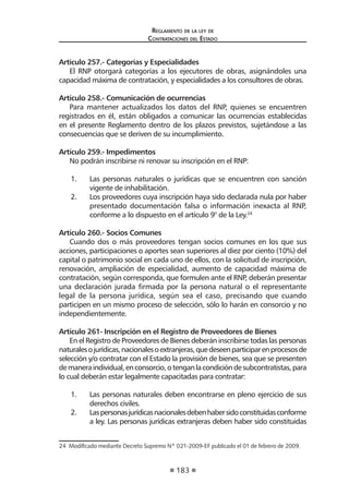 183 
Regl amento de l a l ey de 
Contratac iones del Estado 
Artículo 257.- Categorías y Especialidades 
El RNP otorgará categorías a los ejecutores de obras, asignándoles una capacidad máxima de contratación, y especialidades a los consultores de obras. 
Artículo 258.- Comunicación de ocurrencias 
Para mantener actualizados los datos del RNP, quienes se encuentren registrados en él, están obligados a comunicar las ocurrencias establecidas en el presente Reglamento dentro de los plazos previstos, sujetándose a las consecuencias que se deriven de su incumplimiento. 
Artículo 259.- Impedimentos 
No podrán inscribirse ni renovar su inscripción en el RNP: 
1. Las personas naturales o jurídicas que se encuentren con sanción vigente de inhabilitación. 
2. Los proveedores cuya inscripción haya sido declarada nula por haber presentado documentación falsa o información inexacta al RNP, conforme a lo dispuesto en el artículo 9° de la Ley.24 
Artículo 260.- Socios Comunes 
Cuando dos o más proveedores tengan socios comunes en los que sus acciones, participaciones o aportes sean superiores al diez por ciento (10%) del capital o patrimonio social en cada uno de ellos, con la solicitud de inscripción, renovación, ampliación de especialidad, aumento de capacidad máxima de contratación, según corresponda, que formulen ante el RNP, deberán presentar una declaración jurada firmada por la persona natural o el representante legal de la persona jurídica, según sea el caso, precisando que cuando participen en un mismo proceso de selección, sólo lo harán en consorcio y no independientemente. 
Artículo 261- Inscripción en el Registro de Proveedores de Bienes 
En el Registro de Proveedores de Bienes deberán inscribirse todas las personas naturales o jurídicas, nacionales o extranjeras, que deseen participar en procesos de selección y/o contratar con el Estado la provisión de bienes, sea que se presenten de manera individual, en consorcio, o tengan la condición de subcontratistas, para lo cual deberán estar legalmente capacitadas para contratar: 
1. Las personas naturales deben encontrarse en pleno ejercicio de sus derechos civiles. 
2. Las personas jurídicas nacionales deben haber sido constituidas conforme a ley. Las personas jurídicas extranjeras deben haber sido constituidas 
24 Modificado mediante Decreto Supremo Nº 021-2009-EF publicado el 01 de febrero de 2009.  