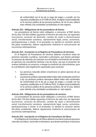 Regl amento de l a Ley de 
Contratac iones del Estado 
184 
de conformidad con la ley de su lugar de origen, y cumplir con los requisitos establecidos en el TUPA de OSCE. El objeto social establecido en la escritura pública de las personas jurídicas, de ser el caso, deberá estar referido a las actividades consideradas en este registro. 
Artículo 262.- Obligaciones de los proveedores de bienes 
Los proveedores de bienes están obligados a comunicar al RNP, dentro de los diez (10) días hábiles siguientes al término de cada mes, las siguientes ocurrencias: variación de domicilio, cambio de razón o denominación social, transformación societaria, representante legal, socios, accionistas, participacionistas o titular. Si el proveedor no declaró la variación dentro del plazo establecido, deberá regularizarla mediante la comunicación de ocurrencias extemporáneas. 
Artículo 263.- Inscripción en el Registro de Proveedores de Servicios 
En el Registro de Proveedores de Servicios deberán inscribirse todas las personas naturales o jurídicas, nacionales o extranjeras, que deseen participar en procesos de selección y/o contratar con el Estado la contratación de servicios en general y las consultorías distintas a las de obras, sea que se presenten de manera individual, en consorcio, o tengan la condición de subcontratistas, para lo cual deberán estar legalmente capacitadas para contratar: 
1. Las personas naturales deben encontrarse en pleno ejercicio de sus derechos civiles. 
2. Las personas jurídicas nacionales deben haber sido constituidas conforme a ley. Las personas jurídicas extranjeras deben haber sido constituidas de conformidad con la ley de su lugar de origen, y cumplir con los requisitos establecidos en el TUPA de OSCE. El objeto social establecido en la escritura pública de las personas jurídicas, de ser el caso, deberá estar referido a las actividades consideradas en este registro. 
Artículo 264.- Obligaciones de los proveedores de servicios 
Los proveedores de servicios están obligados a comunicar al RNP, dentro de los diez (10) días hábiles siguientes al término de cada mes, las siguientes ocurrencias: variación de domicilio, cambio de razón o denominación social, transformación societaria, representante legal, socios, accionistas, participacionistas o titular. Si el proveedor no declaró la variación dentro del plazo establecido, deberá regularizarla mediante la comunicación de ocurrencias extemporáneas. 
Artículo 265.- Inscripción en el Registro de Consultores de Obras 
En el Registro de Consultores de Obras deberán inscribirse todas las personas naturales o jurídicas, nacionales o extranjeras, que deseen participar en procesos  