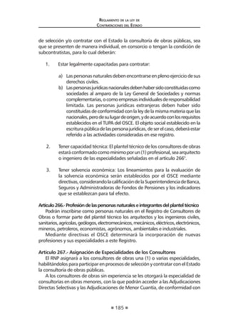 185 
Regl amento de l a l ey de 
Contratac iones del Estado 
de selección y/o contratar con el Estado la consultoría de obras públicas, sea que se presenten de manera individual, en consorcio o tengan la condición de subcontratistas, para lo cual deberán: 
1. Estar legalmente capacitadas para contratar: 
a) Las personas naturales deben encontrarse en pleno ejercicio de sus derechos civiles. 
b) Las personas jurídicas nacionales deben haber sido constituidas como sociedades al amparo de la Ley General de Sociedades y normas complementarias, o como empresas individuales de responsabilidad limitada. Las personas jurídicas extranjeras deben haber sido constituidas de conformidad con la ley de la misma materia que las nacionales, pero de su lugar de origen, y de acuerdo con los requisitos establecidos en el TUPA del OSCE. El objeto social establecido en la escritura pública de las persona jurídicas, de ser el caso, deberá estar referido a las actividades consideradas en ese registro. 
2. Tener capacidad técnica: El plantel técnico de los consultores de obras estará conformado como mínimo por un (1) profesional, sea arquitecto o ingeniero de las especialidades señaladas en el artículo 266°. 
3. Tener solvencia económica: Los lineamientos para la evaluación de la solvencia económica serán establecidos por el OSCE mediante directivas, considerando la calificación de la Superintendencia de Banca, Seguros y Administradoras de Fondos de Pensiones y los indicadores que se establezcan para tal efecto. 
Artículo 266.- Profesión de las personas naturales e integrantes del plantel técnico 
Podrán inscribirse como personas naturales en el Registro de Consultores de Obras o formar parte del plantel técnico los arquitectos y los ingenieros civiles, sanitarios, agrícolas, geólogos, electromecánicos, mecánicos, eléctricos, electrónicos, mineros, petroleros, economistas, agrónomos, ambientales e industriales. 
Mediante directivas el OSCE determinará la incorporación de nuevas profesiones y sus especialidades a este Registro. 
Artículo 267.- Asignación de Especialidades de los Consultores 
El RNP asignará a los consultores de obras una (1) o varias especialidades, habilitándolos para participar en procesos de selección y contratar con el Estado la consultoría de obras públicas. 
A los consultores de obras sin experiencia se les otorgará la especialidad de consultorías en obras menores, con la que podrán acceder a las Adjudicaciones Directas Selectivas y las Adjudicaciones de Menor Cuantía, de conformidad con  
