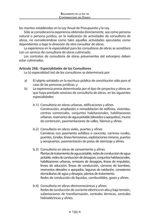 Regl amento de l a Ley de 
Contratac iones del Estado 
186 
los montos establecidos en la Ley Anual de Presupuesto y la Ley. 
Sólo se considerará la experiencia obtenida directamente, sea como persona natural o persona jurídica, en la realización de actividades de consultoría de obras, no considerándose como tales aquellas actividades ejecutadas como dependientes o bajo la dirección de otro consultor de obras. 
La experiencia en la especialidad para los consultores de obras se acreditará con un servicio de consultoría de obras culminado. 
Los contratos de consultoría de obras provenientes del extranjero deben estar culminados. 
Artículo 268.- Especialidades de los Consultores 
La (s) especialidad (es) de los consultores se determinará por: 
a) El objeto señalado en la escritura pública de constitución sólo para el caso de las personas jurídicas; y 
b) La experiencia previa determinada por el tipo de proyectos y obras en que haya prestado servicios de consultoría de obras, en las siguientes especialidades: 
b.1) Consultoría en obras urbanas, edificaciones y afines 
Construcción, ampliación o remodelación de edificios, viviendas, centros comerciales, conjuntos habitacionales, habilitaciones urbanas, reservorios de agua potable (elevados o apoyados), muros de contención, pavimentaciones de calles, fábricas y afines. 
b.2) Consultoría en obras viales, puertos y afines 
Carreteras con pavimento asfáltico o concreto, caminos rurales, puentes, túneles, líneas ferroviarias, explotaciones mineras, puertos y aeropuertos, pavimentación de pistas de aterrizaje y afines. 
b.3) Consultoría en obras de saneamiento y afines 
Plantas de tratamiento de agua potable, redes de conducción de agua potable, redes de conducción de desagües, conjuntos habitacionales, habilitaciones urbanas, emisores de desagües, líneas de impulsión, líneas de aducción, líneas de conducción, cámaras de bombeo, reservorios elevados o apoyados, lagunas de oxidación, conexiones domiciliarias de agua y desagüe, plantas de tratamiento. 
Redes de conducción de líquidos, combustibles, gases y afines. 
b.4) Consultoría en obras electromecánicas y afines 
Redes de conducción de corriente eléctrica en alta y baja tensión, subestaciones de transformación, centrales térmicas, centrales hidroeléctricas y afines.  