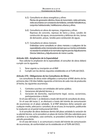 187 
Regl amento de l a l ey de 
Contratac iones del Estado 
b.5) Consultoría en obras energéticas y afines 
Plantas de generación eléctrica, líneas de transmisión, redes primarias, redes secundarias con conexiones domiciliarias, centrales hidroeléctricas, conjuntos habitacionales, habilitaciones urbanas y afines. 
b.6) Consultoría en obras de represas, irrigaciones y afines 
Represas de concreto, represas de tierra y otras, canales de conducción de aguas, encauzamiento y defensas de ríos, tomas de derivación, presas, túneles para conducción de aguas. 
b.7) Consultoría en obras menores 
Entiéndase como consultoría en obras menores a cualquiera de las especialidades antes mencionadas siempre que sus montos contratados no excedan lo señalado en la normativa vigente para las Adjudicaciones Directas Selectivas y Adjudicaciones de menor cuantía. 
Artículo 269.- Ampliación de la Especialidad 
Para solicitar la ampliación de la especialidad, el consultor de obras deberá cumplir con lo siguiente: 
1. Tener vigente su inscripción en el RNP. 
2. Cumplir con los demás requisitos establecidos en el TUPA del OSCE. 
Artículo 270.- Obligaciones de los Consultores de Obras 
Los consultores de obras están obligados a comunicar al RNP, dentro de los primeros diez (10) días hábiles siguientes al término de cada mes de producido el hecho, las siguientes ocurrencias: 
1. Contratos suscritos con entidades del sector público. 
2. Variaciones del plantel técnico, y 
3. Variación de domicilio, representante legal, socios, accionistas, participacionistas o titular. 
En el caso del inciso 1, se declarará a través del récord de consultoría de obras. 
En el caso del inciso 2, se efectuará a través del trámite de comunicación de ocurrencias en el plazo señalado. Si el RNP detectara dicha variación por cualquier medio, adecuará o cancelará, de ser el caso, la inscripción, publicando la resolución en el portal institucional del OSCE. 
Si el consultor de obras declarase dentro del plazo señalado la variación de su plantel técnico, se le concederá un plazo de treinta (30) días calendario para acreditar a su reemplazo, caso contrario, se procederá conforme lo dispone el párrafo precedente. 
En el caso del inciso 3, se comunicará a través del trámite de comunicación de ocurrencias, de conformidad con lo establecido en el TUPA del OSCE.  