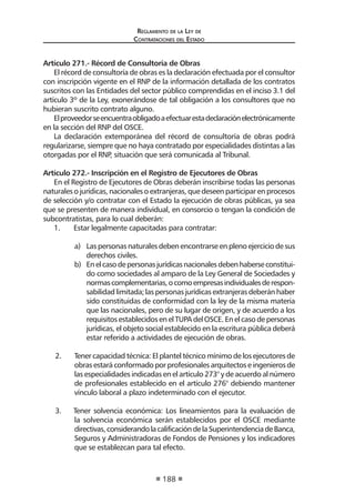 Regl amento de l a Ley de 
Contratac iones del Estado 
188 
Artículo 271.- Récord de Consultoría de Obras 
El récord de consultoría de obras es la declaración efectuada por el consultor con inscripción vigente en el RNP de la información detallada de los contratos suscritos con las Entidades del sector público comprendidas en el inciso 3.1 del artículo 3º de la Ley, exonerándose de tal obligación a los consultores que no hubieran suscrito contrato alguno. 
El proveedor se encuentra obligado a efectuar esta declaración electrónicamente en la sección del RNP del OSCE. 
La declaración extemporánea del récord de consultoría de obras podrá regularizarse, siempre que no haya contratado por especialidades distintas a las otorgadas por el RNP, situación que será comunicada al Tribunal. 
Artículo 272.- Inscripción en el Registro de Ejecutores de Obras 
En el Registro de Ejecutores de Obras deberán inscribirse todas las personas naturales o jurídicas, nacionales o extranjeras, que deseen participar en procesos de selección y/o contratar con el Estado la ejecución de obras públicas, ya sea que se presenten de manera individual, en consorcio o tengan la condición de subcontratistas, para lo cual deberán: 
1. Estar legalmente capacitadas para contratar: 
a) Las personas naturales deben encontrarse en pleno ejercicio de sus derechos civiles. 
b) En el caso de personas jurídicas nacionales deben haberse constituido como sociedades al amparo de la Ley General de Sociedades y normas complementarias, o como empresas individuales de responsabilidad limitada; las personas jurídicas extranjeras deberán haber sido constituidas de conformidad con la ley de la misma materia que las nacionales, pero de su lugar de origen, y de acuerdo a los requisitos establecidos en el TUPA del OSCE. En el caso de personas jurídicas, el objeto social establecido en la escritura pública deberá estar referido a actividades de ejecución de obras. 
2. Tener capacidad técnica: El plantel técnico mínimo de los ejecutores de obras estará conformado por profesionales arquitectos e ingenieros de las especialidades indicadas en el artículo 273° y de acuerdo al número de profesionales establecido en el artículo 276° debiendo mantener vínculo laboral a plazo indeterminado con el ejecutor. 
3. Tener solvencia económica: Los lineamientos para la evaluación de la solvencia económica serán establecidos por el OSCE mediante directivas, considerando la calificación de la Superintendencia de Banca, Seguros y Administradoras de Fondos de Pensiones y los indicadores que se establezcan para tal efecto.  