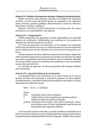 189 
Regl amento de l a l ey de 
Contratac iones del Estado 
Artículo 273.- Profesión de las personas naturales e integrantes del plantel técnico 
Podrán inscribirse como personas naturales en el Registro de Ejecutores de Obras o formar parte del plantel técnico los arquitectos y los ingenieros civiles, sanitarios, agrícolas, geólogos, electromecánicos, mecánicos, eléctricos, electrónicos, mineros y petroleros. 
Mediante directivas el OSCE determinará la incorporación de nuevas profesiones y sus especialidades a este Registro. 
Artículo 274.- Categorización 
El RNP categorizará a los ejecutores de obras asignándoles una capacidad máxima de contratación, habilitándolos para participar en los procesos de selección y/o contratar la ejecución de obras. 
En el caso de ejecutores sin experiencia, se les otorgará una capacidad máxima de contratación hasta por un total equivalente al monto establecido para la Adjudicación Directa Selectiva en la Ley Anual de Presupuesto y en la Ley. 
Cuando el ejecutor de obras solicite la renovación de inscripción después de haber vencido la vigencia de su inscripción y/o muestre una reducción de capital que afecte su capacidad máxima de contratación, ésta se recalculará, debiendo ser el tope máximo la que tuvo anteriormente, pudiendo en este caso acreditar nuevas obras para dicho fin. 
Los contratos de ejecución de obras provenientes del extranjero deberán estar culminados. 
Artículo 275.- Capacidad Máxima de Contratación 
La capacidad máxima de contratación es el monto hasta por el cual un ejecutor de obras está autorizado a contratar la ejecución de obras públicas simultáneamente, y está determinada por la ponderación del capital y las obras ejecutadas de la siguiente manera: 
CMC = 15 (C) + 2 ( Σ Obras) 
Donde: 
CMC: Capacidad máxima de contratación. 
C: Capital social suscrito y pagado para personas jurídicas. 
Capital contable para personas naturales. 
Σ Obras: Sumatoria de los montos de las obras culminadas dentro de los últimos cinco (5) años, considerados hasta la fecha de presentación de la respectiva solicitud. 
En el caso de las personas naturales, su capital contable es el declarado en el libro de inventarios y balances y/o en el balance del último ejercicio presentado a la Superintendencia Nacional de Administración Tributaria - SUNAT, o documentos  