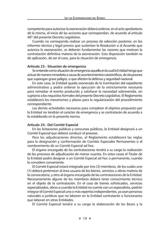 19 
Ley de Contratac iones del Estado 
competente para autorizar la exoneración deberá ordenar, en el acto aprobatorio de la misma, el inicio de las acciones que correspondan, de acuerdo al artículo 46º del presente Decreto Legislativo. 
Cuando no corresponda realizar un proceso de selección posterior, en los informes técnico y legal previos que sustentan la Resolución o el Acuerdo que autoriza la exoneración, se deberán fundamentar las razones que motivan la contratación definitiva materia de la exoneración. Esta disposición también es de aplicación, de ser el caso, para la situación de emergencia. 
Artículo 23.- Situación de emergencia 
Se entiende como situación de emergencia aquella en la cual la Entidad tenga que actuar de manera inmediata a causa de acontecimientos catastróficos, de situaciones que supongan grave peligro, o que afecten la defensa y seguridad nacional. 
En este caso, la Entidad queda exonerada de la tramitación del expediente administrativo y podrá ordenar la ejecución de lo estrictamente necesario para remediar el evento producido y satisfacer la necesidad sobrevenida, sin sujetarse a los requisitos formales del presente Decreto Legislativo. El Reglamento establecerá los mecanismos y plazos para la regularización del procedimiento correspondiente. 
Las demás actividades necesarias para completar el objetivo propuesto por la Entidad no tendrán el carácter de emergencia y se contratarán de acuerdo a lo establecido en la presente norma. 
Artículo 24.- Del Comité Especial 
En las licitaciones públicas y concursos públicos, la Entidad designará a un Comité Especial que deberá conducir el proceso. 
Para las adjudicaciones directas, el Reglamento establecerá las reglas para la designación y conformación de Comités Especiales Permanentes o el nombramiento de un Comité Especial ad hoc. 
El órgano encargado de las contrataciones tendrá a su cargo la realización de los procesos de adjudicación de menor cuantía. En estos casos el Titular de la Entidad podrá designar a un Comité Especial ad hoc o permanente, cuando lo considere conveniente. 
El Comité Especial estará integrado por tres (3) miembros, de los cuales uno (1) deberá pertenecer al área usuaria de los bienes, servicios u obras materia de la convocatoria, y otro al órgano encargado de las contrataciones de la Entidad. Necesariamente alguno de los miembros deberá tener conocimiento técnico en el objeto de la contratación. En el caso de bienes sofisticados, servicios especializados, obras o cuando la Entidad no cuente con un especialista, podrán integrar el Comité Especial uno o más expertos independientes, ya sean personas naturales o jurídicas que no laboren en la Entidad contratante o funcionarios que laboran en otras Entidades. 
El Comité Especial tendrá a su cargo la elaboración de las Bases y la  