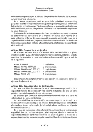 Regl amento de l a Ley de 
Contratac iones del Estado 
190 
equivalentes expedidos por autoridad competente del domicilio de la persona natural extranjera solicitante. 
En el caso de las personas jurídicas, su capital social deberá estar suscrito y pagado e inscrito en Registros Públicos; para las personas jurídicas extranjeras, la inscripción en los Registros Públicos se refiere a la inscripción realizada ante la institución o autoridad competente, conforme a las formalidades exigidas en su lugar de origen. 
Tratándose de capitales o montos de obras contratadas en moneda extranjera, se determinará su equivalente en la moneda de curso legal vigente en el país, utilizando el factor de conversión del promedio ponderado venta de la Superintendencia de Banca, Seguros y Administradoras Privadas de Fondos de Pensiones, publicado en el Diario Oficial El Peruano, a la fecha de la presentación de la solicitud. 
Artículo 276.- Número de profesionales 
El número mínimo de profesionales con vínculo laboral a plazo indeterminado y que pertenezcan al plantel técnico del proveedor que se debe acreditar, de acuerdo a la capacidad máxima de contratación que se solicite, es el siguiente: 
Hasta 1,500 UIT 1 profesional. 
Más de 1,500 a 3,000 UIT: 2 profesionales. 
Más de 3,000 hasta 5,000 UIT: 3 profesionales. 
Más de 5,000 hasta 7,000 UIT: 4 profesionales. 
Más de 7,000 UIT: 5 profesionales. 
Los profesionales del plantel técnico sólo podrán ser acreditados por un (1) ejecutor de obras a la vez. 
Artículo 277.- Capacidad Libre de Contratación 
La capacidad libre de contratación es el monto no comprometido de la capacidad máxima de contratación y se obtiene deduciendo de ésta las obras públicas contratadas pendientes de valorización. 
Se entiende por capacidad comprometida de contratación a la parte no valorizada de las obras contratadas. 
La capacidad libre de contratación se va restituyendo de acuerdo a la declaración de lo valorizado por los avances de las obras públicas contratadas, efectuadas a través del modulo del récord de obras habilitado en el portal institucional del OSCE. 
En el caso de consorcios, éstos solicitarán la correspondiente constancia de capacidad libre de contratación para cada integrante, donde la suma de las capacidades libres de contratación deberá ser igual o superior al monto de la propuesta económica que presenten. La capacidad libre de contratación de cada  