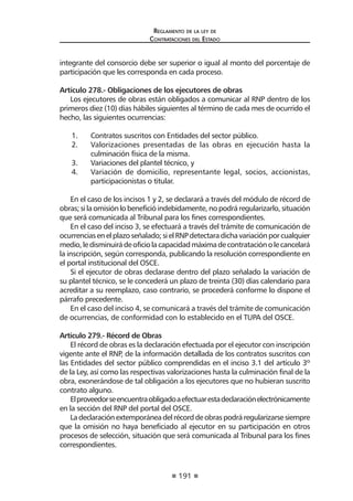 191 
Regl amento de l a l ey de 
Contratac iones del Estado 
integrante del consorcio debe ser superior o igual al monto del porcentaje de participación que les corresponda en cada proceso. 
Artículo 278.- Obligaciones de los ejecutores de obras 
Los ejecutores de obras están obligados a comunicar al RNP dentro de los primeros diez (10) días hábiles siguientes al término de cada mes de ocurrido el hecho, las siguientes ocurrencias: 
1. Contratos suscritos con Entidades del sector público. 
2. Valorizaciones presentadas de las obras en ejecución hasta la culminación física de la misma. 
3. Variaciones del plantel técnico, y 
4. Variación de domicilio, representante legal, socios, accionistas, participacionistas o titular. 
En el caso de los incisos 1 y 2, se declarará a través del módulo de récord de obras; si la omisión lo benefició indebidamente, no podrá regularizarlo, situación que será comunicada al Tribunal para los fines correspondientes. 
En el caso del inciso 3, se efectuará a través del trámite de comunicación de ocurrencias en el plazo señalado; si el RNP detectara dicha variación por cualquier medio, le disminuirá de oficio la capacidad máxima de contratación o le cancelará la inscripción, según corresponda, publicando la resolución correspondiente en el portal institucional del OSCE. 
Si el ejecutor de obras declarase dentro del plazo señalado la variación de su plantel técnico, se le concederá un plazo de treinta (30) días calendario para acreditar a su reemplazo, caso contrario, se procederá conforme lo dispone el párrafo precedente. 
En el caso del inciso 4, se comunicará a través del trámite de comunicación de ocurrencias, de conformidad con lo establecido en el TUPA del OSCE. 
Artículo 279.- Récord de Obras 
El récord de obras es la declaración efectuada por el ejecutor con inscripción vigente ante el RNP, de la información detallada de los contratos suscritos con las Entidades del sector público comprendidas en el inciso 3.1 del artículo 3º de la Ley, así como las respectivas valorizaciones hasta la culminación final de la obra, exonerándose de tal obligación a los ejecutores que no hubieran suscrito contrato alguno. 
El proveedor se encuentra obligado a efectuar esta declaración electrónicamente en la sección del RNP del portal del OSCE. 
La declaración extemporánea del récord de obras podrá regularizarse siempre que la omisión no haya beneficiado al ejecutor en su participación en otros procesos de selección, situación que será comunicada al Tribunal para los fines correspondientes.  