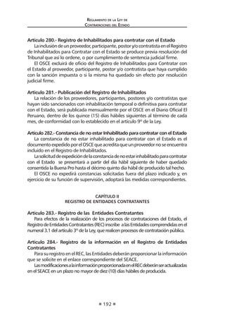 Regl amento de l a Ley de 
Contratac iones del Estado 
192 
Artículo 280.- Registro de Inhabilitados para contratar con el Estado 
La inclusión de un proveedor, participante, postor y/o contratista en el Registro de Inhabilitados para Contratar con el Estado se produce previa resolución del Tribunal que así lo ordene, o por cumplimiento de sentencia judicial firme. 
El OSCE excluirá de oficio del Registro de Inhabilitados para Contratar con el Estado al proveedor, participante, postor y/o contratista que haya cumplido con la sanción impuesta o si la misma ha quedado sin efecto por resolución judicial firme. 
Artículo 281.- Publicación del Registro de Inhabilitados 
La relación de los proveedores, participantes, postores y/o contratistas que hayan sido sancionados con inhabilitación temporal o definitiva para contratar con el Estado, será publicada mensualmente por el OSCE en el Diario Oficial El Peruano, dentro de los quince (15) días hábiles siguientes al término de cada mes, de conformidad con lo establecido en el artículo 9º de la Ley. 
Artículo 282.- Constancia de no estar Inhabilitado para contratar con el Estado 
La constancia de no estar inhabilitado para contratar con el Estado es el documento expedido por el OSCE que acredita que un proveedor no se encuentra incluido en el Registro de Inhabilitados. 
La solicitud de expedición de la constancia de no estar inhabilitado para contratar con el Estado se presentará a partir del día hábil siguiente de haber quedado consentida la Buena Pro hasta el décimo quinto día hábil de producido tal hecho. 
El OSCE no expedirá constancias solicitadas fuera del plazo indicado y, en ejercicio de su función de supervisión, adoptará las medidas correspondientes. 
CAPÍTULO II 
REGISTRO DE ENTIDADES CONTRATANTES 
Artículo 283.- Registro de las Entidades Contratantes 
Para efectos de la realización de los procesos de contrataciones del Estado, el Registro de Entidades Contratantes (REC) inscribe a las Entidades comprendidas en el numeral 3.1 del artículo 3º de la Ley, que realicen procesos de contratación pública. 
Artículo 284.- Registro de la información en el Registro de Entidades Contratantes 
Para su registro en el REC, las Entidades deberán proporcionar la información que se solicite en el enlace correspondiente del SEACE. 
Las modificaciones a la información proporcionada en el REC deberán ser actualizadas en el SEACE en un plazo no mayor de diez (10) días hábiles de producida.  