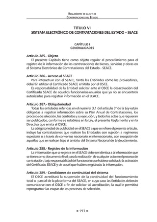 193 
Regl amento de l a l ey de 
Contratac iones del Estado 
TITULO VI 
SISTEMA ELECTRÓNICO DE CONTRATACIONES DEL ESTADO – SEACE 
CAPÍTULO I 
GENERALIDADES 
Artículo 285.- Objeto 
El presente Capítulo tiene como objeto regular el procedimiento para el registro de la información de las contrataciones de bienes, servicios y obras en el Sistema Electrónico de Contrataciones del Estado - SEACE. 
Artículo 286.- Acceso al SEACE 
Para interactuar con el SEACE, tanto las Entidades como los proveedores, deberán utilizar el Certificado SEACE emitido por el OSCE. 
Es responsabilidad de la Entidad solicitar ante el OSCE la desactivación del Certificado SEACE de aquellos funcionarios-usuarios que ya no se encuentren autorizados para registrar información en el SEACE. 
Artículo 287.- Obligatoriedad 
Todas las entidades referidas en el numeral 3.1 del artículo 3° de la Ley están obligadas a registrar información sobre su Plan Anual de Contrataciones, los procesos de selección, los contratos y su ejecución, y todos los actos que requieran ser publicados, conforme se establece en la Ley, el presente Reglamento y en la Directiva que emita el OSCE. 
La obligatoriedad de publicidad en el SEACE a que se refiere el presente artículo, incluye las contrataciones que realicen las Entidades con sujeción a regímenes especiales o a través de convenios nacionales e internacionales, con excepción de aquellas que se realicen bajo el ámbito del Sistema Nacional de Endeudamiento. 
Artículo 288.- Registro de la información 
La información que se registra en el SEACE debe ser idéntica a la información que se tiene como documento final para la realización de cualquier acto en el proceso de contratación, bajo responsabilidad del funcionario que hubiese solicitado la activación del Certificado SEACE y de aquél que hubiera registrado la información. 
Artículo 289.- Condiciones de continuidad del sistema 
El OSCE acreditará la suspensión de la continuidad del funcionamiento total o parcial de la plataforma del SEACE, en cuyo caso las Entidades deberán comunicarse con el OSCE a fin de solicitar tal acreditación, la cual le permitirá reprogramar las etapas de los procesos de selección.  