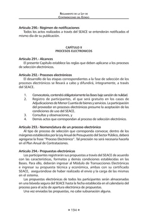 Regl amento de l a Ley de 
Contratac iones del Estado 
194 
Artículo 290.- Régimen de notificaciones 
Todos los actos realizados a través del SEACE se entenderán notificados el mismo día de su publicación. 
CAPÍTULO II 
PROCESOS ELECTRONICOS 
Artículo 291.- Alcances 
El presente Capítulo establece las reglas que deben aplicarse a los procesos de selección electrónicos. 
Artículo 292.- Procesos electrónicos 
El desarrollo de las etapas correspondientes a la fase de selección de los procesos electrónicos se llevará a cabo y difundirá, íntegramente, a través del SEACE. 
1. Convocatoria, contendrá obligatoriamente las Bases bajo sanción de nulidad. 
2. Registro de participantes, el que será gratuito en los casos de Adjudicaciones de Menor Cuantía de bienes y servicios. La participación del proveedor en procesos electrónicos presume la aceptación de las condiciones de uso del SEACE. 
3. Consultas y observaciones, y 
4. Demás actos que correspondan al proceso de selección electrónico. 
Artículo 293.- Nomenclatura de un proceso electrónico 
Al tipo de proceso de selección que corresponda convocar, dentro de los márgenes establecidos por la Ley Anual de Presupuesto del Sector Público, deberá agregarse la frase “Proceso Electrónico”. Tal precisión no será necesaria hacerla en el Plan Anual de Contrataciones. 
Artículo 294.- Propuestas electrónicas 
Los participantes registrarán sus propuestas a través del SEACE de acuerdo con las características, formatos y demás condiciones establecidas en las Bases. Para ello, deberán ingresar al Módulo de Transacciones Electrónicas e ingresar su propuesta técnica y económica, ambas con su certificado SEACE, asegurándose de haber realizado el envío y la carga de las mismas en el sistema. 
Las propuestas electrónicas de todos los participantes serán almacenadas en una bóveda segura del SEACE hasta la fecha establecida en el calendario del proceso para el acto de apertura electrónica de propuestas. 
Una vez enviadas las propuestas, no cabe subsanación alguna.  