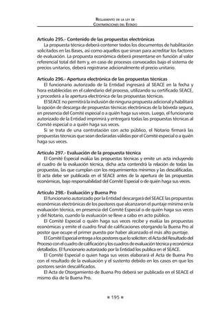 195 
Regl amento de l a l ey de 
Contratac iones del Estado 
Artículo 295.- Contenido de las propuestas electrónicas 
La propuesta técnica deberá contener todos los documentos de habilitación solicitados en las Bases, así como aquellos que sirvan para acreditar los factores de evaluación. La propuesta económica deberá presentarse en función al valor referencial total del ítem y, en caso de procesos convocados bajo el sistema de precios unitarios, deberá registrarse adicionalmente el precio unitario. 
Artículo 296.- Apertura electrónica de las propuestas técnicas 
El funcionario autorizado de la Entidad ingresará al SEACE en la fecha y hora establecidas en el calendario del proceso, utilizando su certificado SEACE, y procederá a la apertura electrónica de las propuestas técnicas. 
El SEACE no permitirá la inclusión de ninguna propuesta adicional y habilitará la opción de descarga de propuestas técnicas electrónicas de la bóveda segura, en presencia del Comité especial o a quién haga sus veces. Luego, el funcionario autorizado de la Entidad imprimirá y entregará todas las propuestas técnicas al Comité especial o a quién haga sus veces. 
Si se trata de una contratación con acto público, el Notario firmará las propuestas técnicas que sean declaradas válidas por el Comité especial o a quién haga sus veces. 
Artículo 297.- Evaluación de la propuesta técnica 
El Comité Especial evalúa las propuestas técnicas y emite un acta incluyendo el cuadro de la evaluación técnica, dicha acta contendrá la relación de todas las propuestas, las que cumplan con los requerimientos mínimos y las descalificadas. El acta debe ser publicada en el SEACE antes de la apertura de las propuestas económicas, bajo responsabilidad del Comité Especial o de quién haga sus veces. 
Artículo 298.- Evaluación y Buena Pro 
El funcionario autorizado por la Entidad descargará del SEACE las propuestas económicas electrónicas de los postores que alcanzaron el puntaje mínimo en la evaluación técnica, en presencia del Comité Especial o de quién haga sus veces y del Notario, cuando la evaluación se lleve a cabo en acto público. 
El Comité Especial o quién haga sus veces recibe y evalúa las propuestas económicas y emite el cuadro final de calificaciones otorgando la Buena Pro al postor que ocupe el primer puesto por haber alcanzado el más alto puntaje. 
El Comité Especial entrega a los postores que lo soliciten: el Acta del Resultado del Proceso con el cuadro de calificación y los cuadros de evaluación técnica y económica detallados. El funcionario autorizado por la Entidad los publica en el SEACE. 
El Comité Especial o quien haga sus veces elaborará el Acta de Buena Pro con el resultado de la evaluación y el sustento debido en los casos en que los postores serán descalificados. 
El Acta de Otorgamiento de Buena Pro deberá ser publicada en el SEACE el mismo día de la Buena Pro.  
