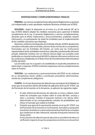 Regl amento de l a Ley de 
Contratac iones del Estado 
196 
DISPOSICIONES COMPLEMENTARIAS FINALES 
PRIMERA.- Las normas complementarias del presente Reglamento se ajustarán a lo indispensable y serán aprobadas mediante Directivas emitidas por el OSCE. 
SEGUNDA.- Según lo dispuesto en el inciso a) y d) del artículo 58° de la Ley, el OSCE deberá adoptar las medidas necesarias para supervisar el debido cumplimiento de la Ley, el presente Reglamento y normas complementarias, dictando para el efecto resoluciones y pronunciamientos; pudiendo requerir información y la participación de todas las Entidades para la implementación de las medidas correctivas que disponga. 
Asimismo, conforme a lo dispuesto en el referido artículo, el OSCE absolverá las consultas motivadas sobre el sentido y alcance de las normas de su competencia, formuladas por las Entidades del Estado, así como por las instituciones representativas de las actividades económicas, laborales y profesionales del sector privado, debiendo remitirse con un informe técnico legal. Las consultas serán publicadas en el portal institucional del OSCE y deberán efectuarse conforme con las condiciones establecidas en el Texto Único de Procedimientos Administrativos (TUPA) del OSCE. 
Las consultas que no se ajusten a lo establecido en el párrafo precedente no darán lugar a respuesta. El OSCE emitirá las respectivas normas complementarias sobre la materia. 
TERCERA.- Las resoluciones y pronunciamientos del OSCE en las materias de su competencia tienen validez y constituyen precedente administrativo, siendo de cumplimiento obligatorio. 
CUARTA.- En el caso de procesos de selección que convoquen las Entidades en zonas que se encuentran dentro del ámbito de aplicación de la Ley Nº 27037, Ley de Promoción de la Inversión en la Amazonía, se aplicarán las siguientes reglas: 
1. El valor referencial del proceso de selección es único y deberá incluir todos los conceptos que incidan sobre el costo del bien, servicio u obra a contratar, incluido el Impuesto General a las Ventas (IGV), determinado en los correspondientes estudios de posibilidades que ofrece el mercado que realizó la Entidad. 
2. El postor que goza de la exoneración prevista en la Ley Nº 27037, Ley de Promoción de la Inversión en la Amazonía, formulará su propuesta económica teniendo en cuenta exclusivamente el total de los conceptos que conforman el valor referencial, excluido el Impuesto General a las Ventas (IGV). 
En los procesos de selección para la ejecución y consultoría de obras, la verificación respecto de que las propuestas económicas se encuentran  