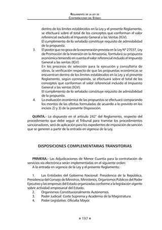 197 
Regl amento de l a l ey de 
Contratac iones del Estado 
dentro de los límites establecidos en la Ley y el presente Reglamento, se efectuará sobre el total de los conceptos que conforman el valor referencial excluido el Impuesto General a las Ventas (IGV). 
El cumplimiento de lo señalado constituye requisito de admisibilidad de la propuesta. 
3. El postor que no goza de la exoneración prevista en la Ley Nº 27037, Ley de Promoción de la Inversión en la Amazonía, formulará su propuesta económica teniendo en cuenta el valor referencial incluido el Impuesto General a las ventas (IGV) 
En los procesos de selección para la ejecución y consultoría de obras, la verificación respecto de que las propuestas económicas se encuentran dentro de los límites establecidos en la Ley y el presente Reglamento, según corresponda, se efectuará sobre el total de los conceptos que conforman el valor referencial incluido el Impuesto General a las ventas (IGV). 
El cumplimiento de lo señalado constituye requisito de admisibilidad de la propuesta. 
4. La evaluación económica de las propuestas se efectuará comparando los montos de las ofertas formuladas de acuerdo a lo previsto en los incisos 2) y 3) de la presente Disposición. 
QUINTA.- Lo dispuesto en el artículo 242° del Reglamento, respecto del procedimiento que debe seguir el Tribunal para tramitar los procedimientos sancionadores, será de aplicación para los expedientes de imposición de sanción que se generen a partir de la entrada en vigencia de la Ley. 
DISPOSICIONES COMPLEMENTARIAS TRANSITORIAS 
PRIMERA.- Las Adjudicaciones de Menor Cuantía para la contratación de servicios vía electrónica serán implementadas en el siguiente orden: 
A la entrada en vigencia de la Ley y el presente Reglamento: 
1. Las Entidades del Gobierno Nacional: Presidencia de la República, Presidencia del Consejo de Ministros, Ministerios, Organismos Públicos del Poder Ejecutivo y las empresas del Estado organizadas conforme a la legislación vigente sobre actividad empresarial del Estado. 
2. Organismos Constitucionalmente Autónomos. 
3. Poder Judicial: Corte Suprema y Academia de la Magistratura. 
4. Poder Legislativo: Oficialía Mayor.  