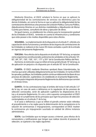 Regl amento de l a Ley de 
Contratac iones del Estado 
198 
Mediante Directiva, el OSCE señalará la forma en que se aplicará la obligatoriedad de las contrataciones de servicios vía electrónica para las demás Entidades, así como la forma en que se aplicará la obligatoriedad de las contrataciones electrónicas a los procesos de Licitación Pública, Concurso Público, Adjudicaciones Directas en sus distintas modalidades y Adjudicación de Menor Cuantía para bienes, consultoría de obras y ejecución de obras. 
De igual manera, se establecerán los criterios para la incorporación gradual de las Entidades al SEACE, teniendo en cuenta la infraestructura y condiciones que estás posean o los medios disponibles para estos efectos. 
SEGUNDA.- La implementación de lo dispuesto en el artículo 5°, referido a la capacitación de los funcionarios y servidores de los órganos de contrataciones de las Entidades se realizará en los nueve (9) meses contados a partir de la entrada en vigencia del presente Reglamento. 
TERCERA.- Para efectos de lo dispuesto en el artículo 10º de la Ley, se reputan como organismos constitucionales autónomos los señalados en los artículos 18°, 82°, 84°, 87°, 150°, 158°, 161°, 177° y 201° de la Constitución Política del Perú. 
Asimismo, la restricción a que se refiere el inciso g) del artículo 10° de la Ley, es de aplicación sin perjuicio a lo dispuesto por el artículo 92° de la Constitución. 
CUARTA.- El OSCE mediante Directivas aprobará Bases Estandarizadas, las mismas que serán utilizadas obligatoriamente por las Entidades. En tanto el OSCE las apruebe y publique, las Entidades podrán continuar elaborando las Bases de sus procesos de selección, sujetándose a lo establecido en el presente Reglamento. 
Forma parte integrante del presente Reglamento las definiciones que constan en el Anexo Único. 
QUINTA.- En las contrataciones bajo el ámbito del inciso t) del artículo 3.3° de la Ley, en caso de vacío o deficiencia en la regulación de los procesos de selección convocados, serán de aplicación supletoria las disposiciones de la Ley y el presente Reglamento. En uno u otro supuesto corresponderá al OSCE supervisar el cumplimiento de los principios que rigen los procesos de selección contemplados en el artículo 3° de la Ley. 
Si el vacío o deficiencia a que se refiere el párrafo anterior están referidos al procedimiento o a las reglas para la determinación de la competencia en la solución de controversias e impugnaciones, corresponderá al OSCE resolver la controversia y/o impugnación suscitada en calidad de última instancia administrativa. 
SEXTA.- Las Entidades que no tengan acceso a Internet, para efectos de la convocatoria y notificaciones que tengan que realizar durante el proceso de selección, se sujetarán a las reglas siguientes:  