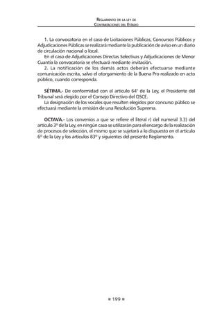 199 
Regl amento de l a l ey de 
Contratac iones del Estado 
1. La convocatoria en el caso de Licitaciones Públicas, Concursos Públicos y Adjudicaciones Públicas se realizará mediante la publicación de aviso en un diario de circulación nacional o local. 
En el caso de Adjudicaciones Directas Selectivas y Adjudicaciones de Menor Cuantía la convocatoria se efectuará mediante invitación. 
2. La notificación de los demás actos deberán efectuarse mediante comunicación escrita, salvo el otorgamiento de la Buena Pro realizado en acto público, cuando corresponda. 
SÉTIMA.- De conformidad con el artículo 64° de la Ley, el Presidente del Tribunal será elegido por el Consejo Directivo del OSCE. 
La designación de los vocales que resulten elegidos por concurso público se efectuará mediante la emisión de una Resolución Suprema. 
OCTAVA.- Los convenios a que se refiere el literal r) del numeral 3.3) del artículo 3º de la Ley, en ningún caso se utilizarán para el encargo de la realización de procesos de selección, el mismo que se sujetará a lo dispuesto en el artículo 6º de la Ley y los artículos 83º y siguientes del presente Reglamento. 
 