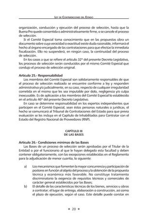 Ley de Contratac iones del Estado 
20 
organización, conducción y ejecución del proceso de selección, hasta que la Buena Pro quede consentida o administrativamente firme, o se cancele el proceso de selección. 
Si el Comité Especial toma conocimiento que en las propuestas obra un documento sobre cuya veracidad o exactitud existe duda razonable, informará el hecho al órgano encargado de las contrataciones para que efectúe la inmediata fiscalización. Ello no suspenderá, en ningún caso, la continuidad del proceso de selección. 
En los casos a que se refiere el artículo 32º del presente Decreto Legislativo, los procesos de selección serán conducidos por el mismo Comité Especial que condujo el proceso de selección original. 
Artículo 25.- Responsabilidad 
Los miembros del Comité Especial son solidariamente responsables de que el proceso de selección realizado se encuentre conforme a ley y responden administrativa y/o judicialmente, en su caso, respecto de cualquier irregularidad cometida en el mismo que les sea imputable por dolo, negligencia y/o culpa inexcusable. Es de aplicación a los miembros del Comité Especial lo establecido en el artículo 46º del presente Decreto Legislativo. 
En caso se determine responsabilidad en los expertos independientes que participen en el Comité Especial, sean éstos personas naturales o jurídicas, el hecho se comunicará al Tribunal de Contrataciones del Estado para que previa evaluación se les incluya en el Capítulo de Inhabilitados para Contratar con el Estado del Registro Nacional de Proveedores (RNP). 
CAPÍTULO III 
De las Bases 
Artículo 26.- Condiciones mínimas de las Bases 
Las Bases de un proceso de selección serán aprobadas por el Titular de la Entidad o por el funcionario al que le hayan delegado esta facultad y deben contener obligatoriamente, con las excepciones establecidas en el Reglamento para la adjudicación de menor cuantía, lo siguiente: 
a) Los mecanismos que fomenten la mayor concurrencia y participación de postores en función al objeto del proceso y la obtención de la propuesta técnica y económica más favorable. No constituye tratamiento discriminatorio la exigencia de requisitos técnicos y comerciales de carácter general establecidos por las Bases; 
b) El detalle de las características técnicas de los bienes, servicios u obras a contratar; el lugar de entrega, elaboración o construcción, así como el plazo de ejecución, según el caso. Este detalle puede constar en  