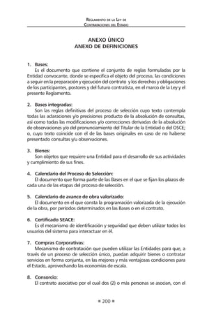 Regl amento de l a Ley de 
Contratac iones del Estado 
200 
ANEXO ÚNICO 
ANEXO DE DEFINICIONES 
1. Bases: 
Es el documento que contiene el conjunto de reglas formuladas por la Entidad convocante, donde se especifica el objeto del proceso, las condiciones a seguir en la preparación y ejecución del contrato y los derechos y obligaciones de los participantes, postores y del futuro contratista, en el marco de la Ley y el presente Reglamento. 
2. Bases integradas: 
Son las reglas definitivas del proceso de selección cuyo texto contempla todas las aclaraciones y/o precisiones producto de la absolución de consultas, así como todas las modificaciones y/o correcciones derivadas de la absolución de observaciones y/o del pronunciamiento del Titular de la Entidad o del OSCE; o, cuyo texto coincide con el de las bases originales en caso de no haberse presentado consultas y/u observaciones. 
3. Bienes: 
Son objetos que requiere una Entidad para el desarrollo de sus actividades y cumplimiento de sus fines. 
4. Calendario del Proceso de Selección: 
El documento que forma parte de las Bases en el que se fijan los plazos de cada una de las etapas del proceso de selección. 
5. Calendario de avance de obra valorizado: 
El documento en el que consta la programación valorizada de la ejecución de la obra, por períodos determinados en las Bases o en el contrato. 
6. Certificado SEACE: 
Es el mecanismo de identificación y seguridad que deben utilizar todos los usuarios del sistema para interactuar en él. 
7. Compras Corporativas: 
Mecanismo de contratación que pueden utilizar las Entidades para que, a través de un proceso de selección único, puedan adquirir bienes o contratar servicios en forma conjunta, en las mejores y más ventajosas condiciones para el Estado, aprovechando las economías de escala. 
8. Consorcio: 
El contrato asociativo por el cual dos (2) o más personas se asocian, con el  