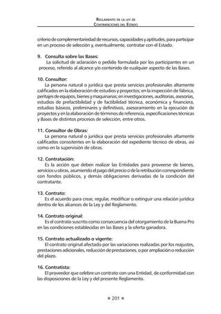 201 
Regl amento de l a l ey de 
Contratac iones del Estado 
criterio de complementariedad de recursos, capacidades y aptitudes, para participar en un proceso de selección y, eventualmente, contratar con el Estado. 
9. Consulta sobre las Bases: 
La solicitud de aclaración o pedido formulada por los participantes en un proceso, referido al alcance y/o contenido de cualquier aspecto de las Bases. 
10. Consultor: 
La persona natural o jurídica que presta servicios profesionales altamente calificados en la elaboración de estudios y proyectos; en la inspección de fábrica, peritajes de equipos, bienes y maquinarias; en investigaciones, auditorias, asesorías, estudios de prefactibilidad y de factibilidad técnica, económica y financiera, estudios básicos, preliminares y definitivos, asesoramiento en la ejecución de proyectos y en la elaboración de términos de referencia, especificaciones técnicas y Bases de distintos procesos de selección, entre otros. 
11. Consultor de Obras: 
La persona natural o jurídica que presta servicios profesionales altamente calificados consistentes en la elaboración del expediente técnico de obras, así como en la supervisión de obras. 
12. Contratación: 
Es la acción que deben realizar las Entidades para proveerse de bienes, servicios u obras, asumiendo el pago del precio o de la retribución correspondiente con fondos públicos, y demás obligaciones derivadas de la condición del contratante. 
13. Contrato: 
Es el acuerdo para crear, regular, modificar o extinguir una relación jurídica dentro de los alcances de la Ley y del Reglamento. 
14. Contrato original: 
Es el contrato suscrito como consecuencia del otorgamiento de la Buena Pro en las condiciones establecidas en las Bases y la oferta ganadora. 
15. Contrato actualizado o vigente: 
El contrato original afectado por las variaciones realizadas por los reajustes, prestaciones adicionales, reducción de prestaciones, o por ampliación o reducción del plazo. 
16. Contratista: 
El proveedor que celebre un contrato con una Entidad, de conformidad con las disposiciones de la Ley y del presente Reglamento.  