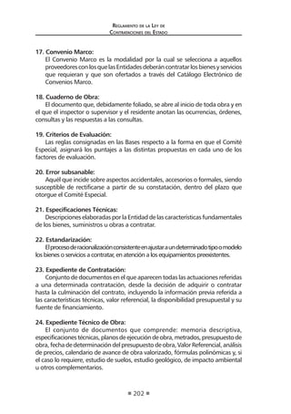 Regl amento de l a Ley de 
Contratac iones del Estado 
202 
17. Convenio Marco: 
El Convenio Marco es la modalidad por la cual se selecciona a aquellos proveedores con los que las Entidades deberán contratar los bienes y servicios que requieran y que son ofertados a través del Catálogo Electrónico de Convenios Marco. 
18. Cuaderno de Obra: 
El documento que, debidamente foliado, se abre al inicio de toda obra y en el que el inspector o supervisor y el residente anotan las ocurrencias, órdenes, consultas y las respuestas a las consultas. 
19. Criterios de Evaluación: 
Las reglas consignadas en las Bases respecto a la forma en que el Comité Especial, asignará los puntajes a las distintas propuestas en cada uno de los factores de evaluación. 
20. Error subsanable: 
Aquél que incide sobre aspectos accidentales, accesorios o formales, siendo susceptible de rectificarse a partir de su constatación, dentro del plazo que otorgue el Comité Especial. 
21. Especificaciones Técnicas: 
Descripciones elaboradas por la Entidad de las características fundamentales de los bienes, suministros u obras a contratar. 
22. Estandarización: 
El proceso de racionalización consistente en ajustar a un determinado tipo o modelo los bienes o servicios a contratar, en atención a los equipamientos preexistentes. 
23. Expediente de Contratación: 
Conjunto de documentos en el que aparecen todas las actuaciones referidas a una determinada contratación, desde la decisión de adquirir o contratar hasta la culminación del contrato, incluyendo la información previa referida a las características técnicas, valor referencial, la disponibilidad presupuestal y su fuente de financiamiento. 
24. Expediente Técnico de Obra: 
El conjunto de documentos que comprende: memoria descriptiva, especificaciones técnicas, planos de ejecución de obra, metrados, presupuesto de obra, fecha de determinación del presupuesto de obra, Valor Referencial, análisis de precios, calendario de avance de obra valorizado, fórmulas polinómicas y, si el caso lo requiere, estudio de suelos, estudio geológico, de impacto ambiental u otros complementarios.  