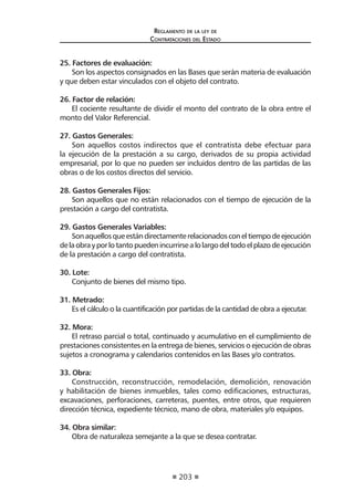203 
Regl amento de l a l ey de 
Contratac iones del Estado 
25. Factores de evaluación: 
Son los aspectos consignados en las Bases que serán materia de evaluación y que deben estar vinculados con el objeto del contrato. 
26. Factor de relación: 
El cociente resultante de dividir el monto del contrato de la obra entre el monto del Valor Referencial. 
27. Gastos Generales: 
Son aquellos costos indirectos que el contratista debe efectuar para la ejecución de la prestación a su cargo, derivados de su propia actividad empresarial, por lo que no pueden ser incluidos dentro de las partidas de las obras o de los costos directos del servicio. 
28. Gastos Generales Fijos: 
Son aquellos que no están relacionados con el tiempo de ejecución de la prestación a cargo del contratista. 
29. Gastos Generales Variables: 
Son aquellos que están directamente relacionados con el tiempo de ejecución de la obra y por lo tanto pueden incurrirse a lo largo del todo el plazo de ejecución de la prestación a cargo del contratista. 
30. Lote: 
Conjunto de bienes del mismo tipo. 
31. Metrado: 
Es el cálculo o la cuantificación por partidas de la cantidad de obra a ejecutar. 
32. Mora: 
El retraso parcial o total, continuado y acumulativo en el cumplimiento de prestaciones consistentes en la entrega de bienes, servicios o ejecución de obras sujetos a cronograma y calendarios contenidos en las Bases y/o contratos. 
33. Obra: 
Construcción, reconstrucción, remodelación, demolición, renovación y habilitación de bienes inmuebles, tales como edificaciones, estructuras, excavaciones, perforaciones, carreteras, puentes, entre otros, que requieren dirección técnica, expediente técnico, mano de obra, materiales y/o equipos. 
34. Obra similar: 
Obra de naturaleza semejante a la que se desea contratar.  
