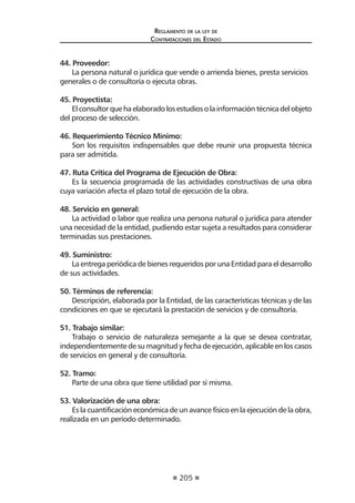 205 
Regl amento de l a l ey de 
Contratac iones del Estado 
44. Proveedor: 
La persona natural o jurídica que vende o arrienda bienes, presta servicios generales o de consultoría o ejecuta obras. 
45. Proyectista: 
El consultor que ha elaborado los estudios o la información técnica del objeto del proceso de selección. 
46. Requerimiento Técnico Mínimo: 
Son los requisitos indispensables que debe reunir una propuesta técnica para ser admitida. 
47. Ruta Crítica del Programa de Ejecución de Obra: 
Es la secuencia programada de las actividades constructivas de una obra cuya variación afecta el plazo total de ejecución de la obra. 
48. Servicio en general: 
La actividad o labor que realiza una persona natural o jurídica para atender una necesidad de la entidad, pudiendo estar sujeta a resultados para considerar terminadas sus prestaciones. 
49. Suministro: 
La entrega periódica de bienes requeridos por una Entidad para el desarrollo de sus actividades. 
50. Términos de referencia: 
Descripción, elaborada por la Entidad, de las características técnicas y de las condiciones en que se ejecutará la prestación de servicios y de consultoría. 
51. Trabajo similar: 
Trabajo o servicio de naturaleza semejante a la que se desea contratar, independientemente de su magnitud y fecha de ejecución, aplicable en los casos de servicios en general y de consultoría. 
52. Tramo: 
Parte de una obra que tiene utilidad por sí misma. 
53. Valorización de una obra: 
Es la cuantificación económica de un avance físico en la ejecución de la obra, realizada en un período determinado. 
 