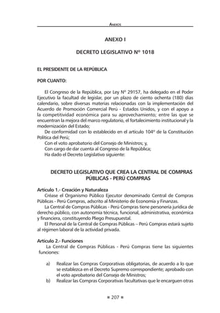 207 
A 
nexos 
ANEXO I 
DECRETO LEGISLATIVO Nº 1018 
EL PRESIDENTE DE LA REPÚBLICA 
POR CUANTO: 
El Congreso de la República, por Ley Nº 29157, ha delegado en el Poder Ejecutivo la facultad de legislar, por un plazo de ciento ochenta (180) días calendario, sobre diversas materias relacionadas con la implementación del Acuerdo de Promoción Comercial Perú - Estados Unidos, y con el apoyo a la competitividad económica para su aprovechamiento; entre las que se encuentran la mejora del marco regulatorio, el fortalecimiento institucional y la modernización del Estado; 
De conformidad con lo establecido en el artículo 104º de la Constitución Política del Perú; 
Con el voto aprobatorio del Consejo de Ministros; y, 
Con cargo de dar cuenta al Congreso de la República; 
Ha dado el Decreto Legislativo siguiente: 
DECRETO LEGISLATIVO QUE CREA LA CENTRAL DE COMPRAS PÚBLICAS - PERÚ COMPRAS 
Artículo 1.- Creación y Naturaleza 
Créase el Organismo Público Ejecutor denominado Central de Compras Públicas - Perú Compras, adscrito al Ministerio de Economía y Finanzas. 
La Central de Compras Públicas - Perú Compras tiene personería jurídica de derecho público, con autonomía técnica, funcional, administrativa, económica y financiera, constituyendo Pliego Presupuestal. 
El Personal de la Central de Compras Públicas – Perú Compras estará sujeto al régimen laboral de la actividad privada. 
Artículo 2.- Funciones 
La Central de Compras Públicas - Perú Compras tiene las siguientes funciones: 
a) Realizar las Compras Corporativas obligatorias, de acuerdo a lo que se establezca en el Decreto Supremo correspondiente; aprobado con el voto aprobatorio del Consejo de Ministros; 
b) Realizar las Compras Corporativas facultativas que le encarguen otras  