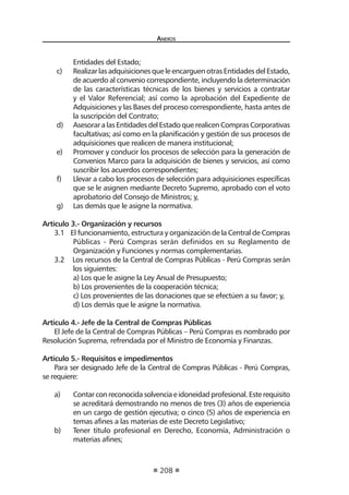 A 
nexos 
208 
Entidades del Estado; 
c) Realizar las adquisiciones que le encarguen otras Entidades del Estado, de acuerdo al convenio correspondiente, incluyendo la determinación de las características técnicas de los bienes y servicios a contratar y el Valor Referencial; así como la aprobación del Expediente de Adquisiciones y las Bases del proceso correspondiente, hasta antes de la suscripción del Contrato; 
d) Asesorar a las Entidades del Estado que realicen Compras Corporativas facultativas; así como en la planificación y gestión de sus procesos de adquisiciones que realicen de manera institucional; 
e) Promover y conducir los procesos de selección para la generación de Convenios Marco para la adquisición de bienes y servicios, así como suscribir los acuerdos correspondientes; 
f) Llevar a cabo los procesos de selección para adquisiciones específicas que se le asignen mediante Decreto Supremo, aprobado con el voto aprobatorio del Consejo de Ministros; y, 
g) Las demás que le asigne la normativa. 
Artículo 3.- Organización y recursos 
3.1 El funcionamiento, estructura y organización de la Central de Compras Públicas - Perú Compras serán definidos en su Reglamento de Organización y Funciones y normas complementarias. 
3.2 Los recursos de la Central de Compras Públicas - Perú Compras serán los siguientes: 
a) Los que le asigne la Ley Anual de Presupuesto; 
b) Los provenientes de la cooperación técnica; 
c) Los provenientes de las donaciones que se efectúen a su favor; y, 
d) Los demás que le asigne la normativa. 
Artículo 4.- Jefe de la Central de Compras Públicas 
El Jefe de la Central de Compras Públicas – Perú Compras es nombrado por Resolución Suprema, refrendada por el Ministro de Economía y Finanzas. 
Artículo 5.- Requisitos e impedimentos 
Para ser designado Jefe de la Central de Compras Públicas - Perú Compras, se requiere: 
a) Contar con reconocida solvencia e idoneidad profesional. Este requisito se acreditará demostrando no menos de tres (3) años de experiencia en un cargo de gestión ejecutiva; o cinco (5) años de experiencia en temas afines a las materias de este Decreto Legislativo; 
b) Tener título profesional en Derecho, Economía, Administración o materias afines;  